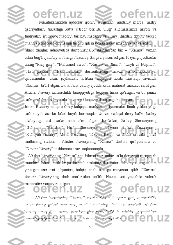             Mamlakatimizda   ajdodlar   ijodini   o rganish,   madaniy   meros,   milliyʻ
qadriyatlarni   tiklashga   katta   e tibor   berilib,   ulug   allomalarimiz   hayoti   va	
ʼ ʻ
faoliyatini   ijtimoiy-iqtisodiy,   tarixiy,   madaniy   va   ilmiy   jihatdan   chuqur   tadqiq
etish va keng xalq ommasiga targ ib qilish uchun qulay imkoniyatlar yaratildi.
ʻ
Sharq   xalqlari   adabiyotida   dostonnavislik   shakllaridan   biri   –   “Xamsa”   yozish
bilan bog liq adabiy an anaga Nizomiy Ganjaviy asos solgan. Keyingi ijodkorlar	
ʻ ʼ
uning  “Panj   ganj”,   “Mahzanul   asror”,   “Xusrav   va  Shirin”,  “Layli   va   Majnun”,
“Haft   paykar”,   “Iskandarnoma”   dostonlaridagi   mavzu   va   kompozitsiya,
qahramonlar,   vazn,   joylashish   tartibini   saqlagan   holda   mustaqil   ravishda
“Xamsa” ta lif etgan. Bu an ana badiiy ijodda katta mahorat maktabi sanalgan.	
ʼ ʼ
Alisher   Navoiy   xamsachilik   taraqqiyotiga   beqiyos   hissa   qo shgan   va   bu   janrni	
ʻ
turkiy xalqlar adabiyotida Nizomiy Ganjaviy darajasiga ko targan.	
ʻ
Imom   Buxoriy xalqaro ilmiy-tadqiqot  markazi   qo lyozmalar  fondi  yildan  yilga	
ʻ
turli   noyob   asarlar   bilan   boyib   bormoqda.   Undan   nafaqat   diniy   balki,   badiiy
adabiyotga   oid   asarlar   ham   o rin   olgan.   Jumladan,   Sa diy   Sheroziyning	
ʻ ʼ
“Guliston”,   “Bo ston”,   Hofiz   Sheroziyning   “Devoni   Hofiz”,   Fuzuliyning	
ʻ
“Kulliyoti   Fuzuliy”,   Mirzo   Bedilning   “Devoni   Bedil”   va   shular   orasida   g azal	
ʻ
mulkining   sultoni   –   Alisher   Navoiyning   “Xamsa”   dostoni   qo lyozmasi   va	
ʻ
“Devoni Navoiy” toshbosma asari saqlanmoqda.
    Alisher Navoiyning “Xamsa” sini hikmat marjonlari to la dengizga mengzash	
ʻ
mumkin.   Mustaqillik   bizga   ko plab   imkoniyatlar   qatori   Navoiyni   anglash,   u	
ʻ
yaratgan   asarlarni   o rganish,   tadqiq   etish   baxtiga   muyassar   qildi.   “Xamsa”	
ʻ
dostoni   Navoiyning   shoh   asarlaridan   bo lib,   Hazrat   uni   yozishda   yuksak	
ʻ
mahoratini namoyon qilgan.  
      
          Alisher   Navoiyning   “Xamsa”   asari-turkiy   tilda   yaratilgan,   xamsachilik
an’anasining   go‘zal   namunasi,   muallif   ijodining   cho‘qqisi   sanaladi.   Alisher
Navoiy turkiy tilda   xamsa yaratishnigina emas, balki   bu adabiy jarayonni har
tomonlama kamolot cho‘qqisiga olib chiqishni maqsad qildi. 
29 