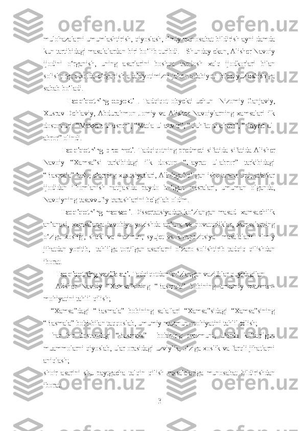 mulohazalarni umumlashtirish, qiyoslash, ilmiy munosabat bildirish ayni damda
kun tartibidagi masalalardan biri bo’lib turibdi.   Shunday ekan, Alisher Navoiy
ijodini   o‘rganish,   uning   asarlarini   boshqa   qardosh   xalq   ijodkorlari   bilan
solishtirgan holda o‘rganish adabiyotimizni jahon adabiyoti bilan yuzlashishiga
sabab bo‘ladi. 
                Tadqiqotning   obyekti   .   Tadqiqot   obyekti   uchun     Nizomiy   Ganjaviy,
Xusrav   Dehlaviy,   Abdurahmon   Jomiy   va   Alisher   Navoiylarning   xamsalari   ilk
dostonlari: “Maxzan ul-asror”, “Matla ul-anvor”, “Tuhfat ul-ahror”, “Hayrat ul-
abror” olindi.
Tadqiqotning predmeti . Tadqiqotning predmeti  sifatida  sifatida  Alisher
Navoiy   “Xamsa”si   tarkibidagi   ilk   doston   “Hayrat   ul-abror”   tarkibidagi
“Basmala” bobi, ularning xususiyatlari, Allohga bo‘lgan ishq tarannumi, salaflar
ijodidan   ilhomlanish   natijasida   paydo   bo‘lgan   misralari,   umuman   olganda,
Navoiyning tasavvufiy qarashlarini belgilab oldim.
             Tadqiqotning maqsadi .  Dissertatsiyadan ko‘zlangan masad  xamsachilik
an’anasi,   xamsalarga   javobiya   yozishda   an’ana   va   novatorliklar,   xamsalarning
o‘ziga   xosligi,   shakl   va   mazmun,   syujet   va   kompozitsiya     masalalarini   ilmiy
jihatdan   yoritib,     tahlilga   tortilgan   asarlarni   o‘zaro   solishtirib   tadqiq   qilishdan
iborat. 
       Tadqiqotning vazifalari.  Tadqiqotdan ko ‘ zlangan vazifalar quyidagilar:
  –   Alisher   Navoiy   “Xamsa”sining   “Basmala”   bobining   umumiy   mazmun-
mohiyatini tahlil qilish;
–   “Xamsa”dagi   “Basmala”   bobining   salaflari   “Xamsa”sidagi   “Xamsa”sining
“Basmala” bobi bilan taqqoslab, umumiy mazmun-mohiyatini tahlil qilish;
–   har   bir   dostondagi   “Basmala”     bobining   mazmuni,   ularda   ko‘tarilgan
muammolarni qiyoslab, ular orasidagi uzviylik, o‘ziga xoslik va farqli jihatlarni
aniqlash;
shoir   asarini   shu   paytgacha   talqin   qilish   masalalariga   munosabat   bildirishdan
iborat.                  
3 