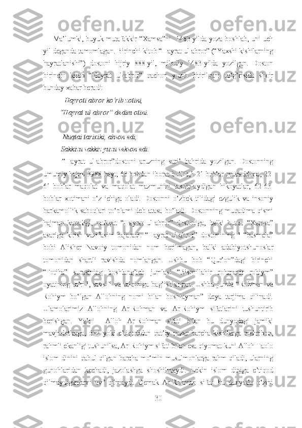        Ma’lumki, buyuk mutafakkir  “Xamsa”ni    1483-yilda yoza boshlab, uni uch
yil deganda tamomlagan. Birinchi kitob “Hayrat ul-abror” (“Yaxshi kishilarning
hayratlanishi”)   dostoni   hijriy   888-yil,   milodiy   1483-yilda   yozilgan.   Doston
birinchi   kitob   “Hayrat   ul-abror”   qachon   yozib   bitirilgani   to‘g’risida   shoir
bunday xabar beradi:
            Hayroti abror ko‘rib zotini, 
         “Hayrat ul-abror” dedim otini.
           Nuqtai tarixiki, ahson edi,
          Sakkizu sakkiz yuzu sekson edi.
          “Hayrat   ul-abror”dostoni   aruzning   sari’   bahrida   yozilgan.   Dostonning
umumiy hajmi 3988 bayt, 63 bobdan iborat bo‘lib,1-21-boblar muqaddima, 22-
61-boblar   maqolat   va   maqolat   mazmunini   tasdiqlaydigan   hikoyatlar,   62-63-
boblar   xotimani   o‘z   ichiga   oladi.   Dostonni   o‘zbek   tilidagi   ezgulik   va   insoniy
barkamollik  saboqlari   to‘plami  deb  atasa  bo‘ladi.  Dostonning  muqadima  qismi
hajman   kattaligi,   nafaqat   “Hayrat   ul-abror”   dostoniga,   balki   butun   “Xamsa”
asariga   kirish   vazifasini   bajaradi.   “Hayrat   ul-abror”   dostonining   1-“basmala”
bobi   Alisher   Navoiy   tomonidan   nom   berilmagan,   balki   adabiyotshunoslar
tomonidan   shartli   ravishda   nomlangan.   Ushbu   bob   “Qur’on”dagi   birinchi
“Fotiha”   surasining   boshlang’ich   jumlasi   “Bismillahir   rohmanir   rohiym”
oyatining   ta’rifi,   tavsifi   va   talqiniga   bag’ishlangan.   Ushbu   jumla   “Rohman   va
Rohiym   bo‘lgan   Allohning   nomi   bilan   boshlayman”   deya   tarjima   qilinadi.
Ulamolarimiz   Allohning   Ar-Rohman   va   Ar-Rohiym   sifatlarini   tushuntirib
berishgan.   Ya’ni     Alloh   Ar-Rohman   sifati   bilan   bu   dunyodagi   jamiki
mavjudotlarga,   dini   yoki   e’tiqodidan   qat’iy   nazar   barcha   kishilarga   mehribon,
rahmli ekanligi tushunilsa, Ar-Rohiym sifati bilan esa qiyomat kuni Alloh Taolo
islom  dinini  qabul  qilgan barcha mo‘min-musulmonlarga rahm  qiladi,  ularning
gunohlaridan   kechadi,   jazolashga   shoshilmaydi.   Lekin   islom   diniga   e’tiqod
qilmaydiganlarni   avf   qilmaydi.   Demak   Ar-Rohman   sifati   bu   dunyoda   o‘zini
30 