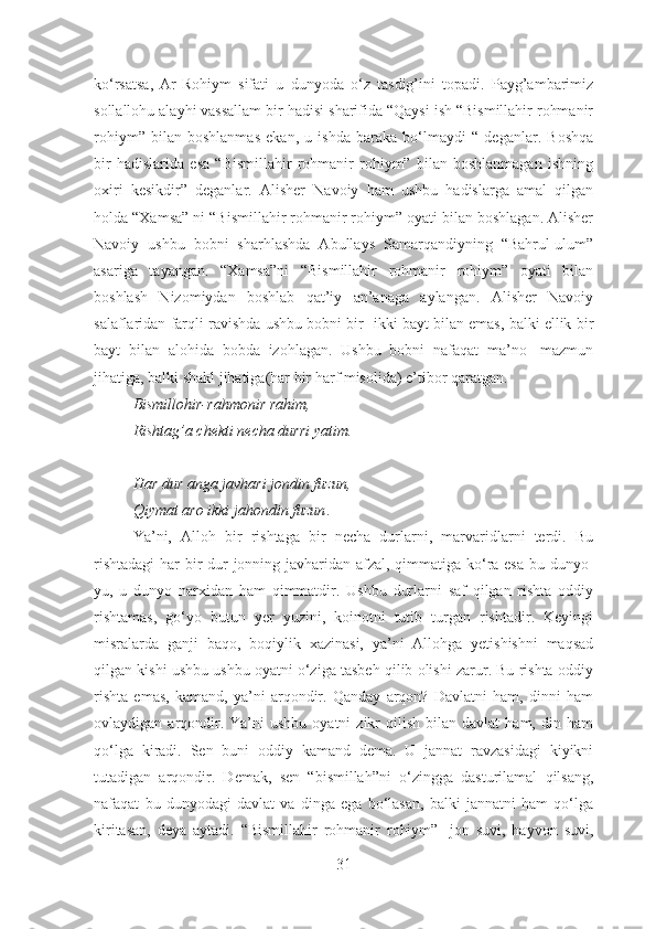 ko‘rsatsa,   Ar-Rohiym   sifati   u   dunyoda   o‘z   tasdig’ini   topadi.   Payg’ambarimiz
sollallohu alayhi vassallam bir hadisi sharifida “Qaysi ish “Bismillahir rohmanir
rohiym”   bilan   boshlanmas   ekan,   u   ishda   baraka   bo‘lmaydi   “   deganlar.   Boshqa
bir   hadislarida   esa   “Bismillahir   rohmanir   rohiym”   bilan   boshlanmagan   ishning
oxiri   kesikdir”   deganlar.   Alisher   Navoiy   ham   ushbu   hadislarga   amal   qilgan
holda “Xamsa” ni “Bismillahir rohmanir rohiym” oyati bilan boshlagan. Alisher
Navoiy   ushbu   bobni   sharhlashda   Abullays   Samarqandiyning   “Bahrul-ulum”
asariga   tayangan.   “Xamsa”ni   “Bismillahir   rohmanir   rohiym”   oyati   bilan
boshlash   Nizomiydan   boshlab   qat’iy   an’anaga   aylangan.   Alisher   Navoiy
salaflaridan farqli ravishda ushbu bobni bir- ikki bayt bilan emas, balki ellik bir
bayt   bilan   alohida   bobda   izohlagan.   Ushbu   bobni   nafaqat   ma’no-   mazmun
jihatiga, balki shakl jihatiga(har bir harf misolida) e’tibor qaratgan. 
Bismillohir-rahmonir rahim,
Rishtag’a chekti necha durri yatim.
Har dur anga javhari jondin fuzun,
Qiymat aro ikki jahondin fuzun .
Ya’ni,   Alloh   bir   rishtaga   bir   necha   durlarni,   marvaridlarni   terdi.   Bu
rishtadagi  har bir  dur jonning javharidan afzal, qimmatiga ko‘ra esa bu dunyo-
yu,   u   dunyo   narxidan   ham   qimmatdir.   Ushbu   durlarni   saf   qilgan   rishta   oddiy
rishtamas,   go‘yo   butun   yer   yuzini,   koinotni   tutib   turgan   rishtadir.   Keyingi
misralarda   ganji   baqo,   boqiylik   xazinasi,   ya’ni   Allohga   yetishishni   maqsad
qilgan kishi ushbu ushbu oyatni o‘ziga tasbeh qilib olishi zarur. Bu rishta oddiy
rishta   emas,   kamand,   ya’ni   arqondir.   Qanday   arqon?   Davlatni   ham,   dinni   ham
ovlaydigan  arqondir.  Ya’ni   ushbu  oyatni  zikr  qilish  bilan  davlat   ham,  din  ham
qo‘lga   kiradi.   Sen   buni   oddiy   kamand   dema.   U   jannat   ravzasidagi   kiyikni
tutadigan   arqondir.   Demak,   sen   “bismillah”ni   o‘zingga   dasturilamal   qilsang,
nafaqat   bu   dunyodagi   davlat   va   dinga   ega   bo‘lasan,   balki   jannatni   ham   qo‘lga
kiritasan,   deya   aytadi.   “Bismillahir   rohmanir   rohiym”-   jon   suvi,   hayvon   suvi,
31 