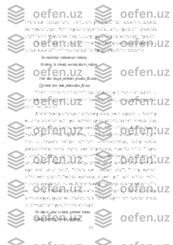 tiriklik   suvi   oqadigan   ariq.     Ushbu   ariq   yoqasida   alifdan   daraxt   bor,   daraxtda
esa   mevalar   ungan.   Ya’ni   baytdan   anglashiladiki,   ushbu   oyatda   alif   daraxtidek
to‘g’rilik bor. Mevalar esa bizga bu dunyo-yu, u dunyoda keltiradigan foydadir.
            Ilk   bobni   talqin   qilishda   S.Tohirovning   “Xamsanavislik   an’anasining   ilk
qoidasi xususida” nomli maqolasidagi ilk bayt tahliliga e’tibor qaratamiz:
                Bismillohir rahmonir rahim,
               Rishtag‘a chekti necha durri yatim,
              Har dur anga javhari jondin fuzun,
              Qiymat aro ikki jahondin fuzun.
“Bismillohir   rahmonir   rahim”   ipga   tizilgan   noyob   marjon   shodasidir.   U
shunday   marjonki,   har   bir   donasi   jon   javharidan   afzal,   uning   qiymati   esa   ikki
jahon   dan ustundir .
Alisher   Navoiy   an’anaga   noan’anaviy   tarzda   javob   qaytardi.   U   Nizomiy
va   uning   izdoshlari   kabi   oyati   karimani   aynan   keltirib,   ikkinchi   misrada   unga
tavsif   berdi.   Biroq   boshqa   xamsanavislardan   farqli   o‘laroq,   Alisher   Navoiy
mazkur   oyatni   bir-ikki   baytda   emas,   butun   bob   davomida   tavsifladi.   Shu   yo‘l
bilan   u   o‘zigacha   berilgan   ta’riflarni   umumlashtirishga,   badiiy   suratda
gavdalantirishga   hamda   original   tavsiflar   yaratishga   muvaffaq   bo‘ldi.   “Hayrat
ul-abror”da   “Bismillohir   rahmonir   rahim”   “baqo   xazinasiga   olib   boruvchi   zikr
uchun   tasbeh”,     “davlatu   dinni   qo‘lga   kiritish   uchun   kamand”,   “jannat   ohusini
sayd   etish   uchun   band”,   “tiriklik   suvi   oqadigan   arig‘”,   “ilohiy   xazinani
qo‘riqlovchi   ajdaho”,   “vahdat   xazinasiga   eltuvchi   yo‘l   kabi   ko‘plab   ma’no
jilolarida gavdalanadi. Bu esa Alisher Navoiyning o‘ziga qadar yaratilgan to‘liq
va   noto‘liq   “Xamsa”larni   sinchkovlik   bilan   o‘rganib,   ularning   nafaqat
kompozitsiyasi,   syujeti  va  obrazlari,  balki   har   bir  baytini   ham  nazardan  chetda
qoldirmaganligini yana bir bora isbotlaydi. 
          Yo‘qki o‘shul rishtai gavhar baho,
          Ganji ilohiyg’a erur ajdaho.
32 