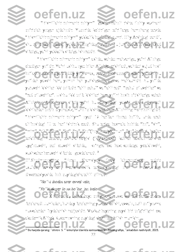                 “Bismillahir   rohmanir   rohiym”-   gavhar   baholi   rishta   ilohiy   xazinani
qo‘riqlab   yotgan   ajdahodir.   Yuqorida   keltirilgan   ta’riflarga   hamohang   tarzda
“Bismillahir rohmanir rohiym”-yakkalik bog’idagi qumri. Oliy Arshdagi qandil,
shu   qandildagi   qumri,     yakkalik   bog’idagi   qumri.   Bu   jumlada   Allohning   ahad
sifatiga, ya’ni yakkalik sifatiga ishoratdir.
                “Bismillahir   rohmanir  rohiym” aslida,   vahdat  mahzaniga,  ya’ni  Allohga
eltadigan yo‘ldir. Ya’ni ushbu oyat bilan Allohga erishiladi, vahdati vujud hosil
bo‘ladi.   Lekin   bu   yo‘l   oddiy   yo‘l   emas,   qattiq,   mashaqqatli,   xavfli   yo‘ldir.   Bu
yo‘ldan   yaxshi   ham,   yomon   han   yurishga   majbur   va   mahkumdir.   Bu   yo‘lda
yuruvchi kishilar Ikki toifadir: “ahli qabul” va “ahli rad”- “qabul qiluvchilar” va
“rad qiluvchilar”. Ushbu ikki toifa kishilari ham yo‘lni bosib o‘tishlariga sabab
Allohning   Ar-Rohman   sifati,   ya’ni   bu   dunyodagi   yaxshi,   din-u   diyonatli
kishilardan tortib diyonatsiz, munofiq kishilarga ham Allohning mehribonligidir.
“Bismillahir   rohmanir   rohiym”   oyati   19   harfdan   iborat   bo‘lib,   unda   arab
alifbosidagi   10   ta   harf   ishtirok   etadi.   Shu   tariqa   basmala   bobida   “bo”,   “sin”,
“mim”, “alif”, “lom”, “he”, “ro”, “ho”(hoyi huttiy), “nun”, ”yo” harflari, harflar
tarkibidagi   nuqtalar,   tashdid   belgisi   (ikkilantirish)   kabilar   dastlab   dahshat
uyg’otuvchi,   qatl   etuvchi   sifatida,     so‘ngra   esa   baxt-saodatga   yetaklovchi,
xushxabar beruvchi sifatida   gavdalanadi. 12
G’.Shodmonovning   “ Porso   Shamsiyev   ilmiy   laboratoriyasi:   tadqiq
usullari,   tamoyillari,   matnshunoslik   taraqqiyotidagi   o‘rni”     mavzusidagi
dissertatsiyasida   bob quyidagicha tahlil qilinadi:
             “Bo” si ibodin  urar  avval salo,
             “Yo” ki degay  lo  ne bo‘lur, juz balo . 
                        Ko‘rinadiki,   ushbu   bayt   qo‘lyozma   nusxa   va   nashrlarda   o‘zaro
farqlanadi.   Jumladan, bunday farqlarning yuzaga kelishi, avvalo, turli qo‘lyozma
nusxalardan foydalanish natijasidir. Mazkur baytning qaysi biri   to‘g‘riligini esa
akademik Alibek Rustamovning quyidagi sharhidan bilish   mumkin: 
12
 Bu haqida qarang: Tohirov  S. “Temuriylar davrida xamsanavislik”. Monografiya, Tamaddun nashriyoti, 2021. 
33 