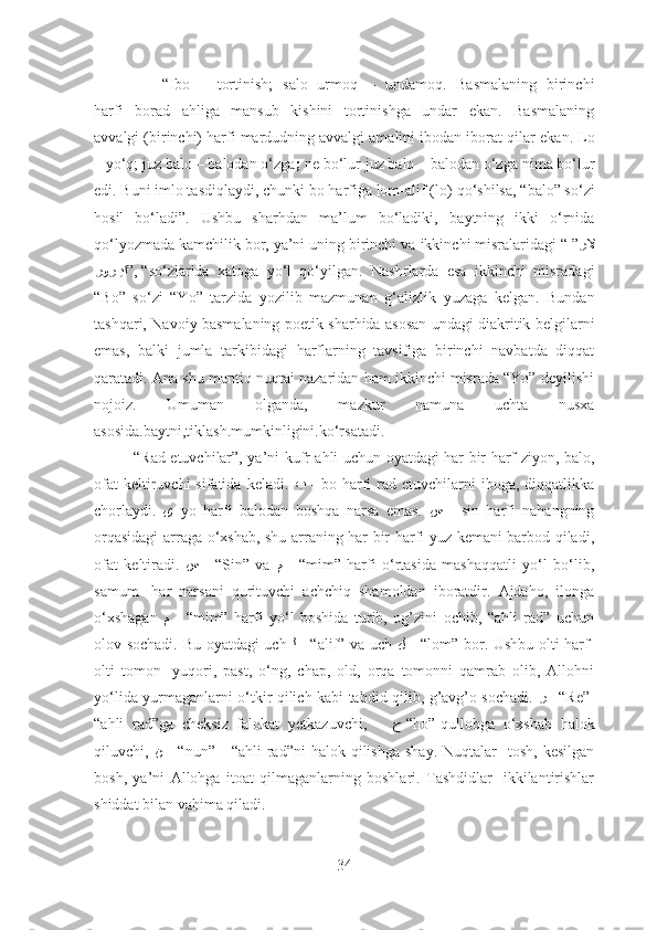              “ Ibo   –   tortinish;   salo   urmoq   –   undamoq.   Basmalaning   birinchi
harfi   borad   ahliga   mansub   kishini   tortinishga   undar   ekan.   Basmalaning
avvalgi (birinchi) harfi mardudning avvalgi amalini ibodan iborat qilar   ekan.  Lo
–  yo‘q;  juz balo  –  balodan o‘zga ;  ne bo‘lur juz balo – balodan o‘zga   nima bo‘lur
edi. Buni imlo tasdiqlaydi, chunki bo harfiga lom-alif (lo)   qo‘shilsa, “balo” so‘zi
hosil   bo‘ladi”.   Ushbu   sharhdan   ma’lum   bo‘ladiki,   baytning   ikki   o‘rnida
qo‘lyozmada kamchilik bor, ya’ni uning birinchi va   ikkinchi misralaridagi “ ” رلا
”, “Vرور	VVيا so‘zlarida   xatoga   yo‘l   qo‘yilgan.   Nashrlarda   esa   ikkinchi   misradagi
“Bo”   so‘zi   “Yo”   tarzida   yozilib   mazmunan   g‘alizlik   yuzaga   kelgan.   Bundan
tashqari, Navoiy basmalaning poetik sharhida asosan undagi diakritik belgilarni
emas,   balki   jumla   tarkibidagi   harflarning   tavsifiga   birinchi   navbatda   diqqat
qaratadi. Ana   shu mantiq nuqtai nazaridan ham ikkinchi misrada “Yo” deyilishi
nojoiz.   Umuman   olganda,   mazkur   namuna   uchta   nusxa
asosida.baytni,tiklash . mumkinligini.ko‘rsatadi.  
               “Rad etuvchilar”, ya’ni kufr ahli uchun oyatdagi har bir harf ziyon, balo,
ofat   keltiruvchi  sifatida  keladi.   ﺐ   -  bo harfi  rad etuvchilarni   iboga, diqqatlikka
chorlaydi.   ﻯ – yo   harfi   balodan   boshqa   narsa   emas.   ﺲ   -   sin   harfi   nahangning
orqasidagi  arraga o‘xshab, shu arraning har bir harfi yuz kemani barbod qiladi,
ofat   keltiradi.   ﺲ   -   “Sin”   va   ﻢ   -   “mim”   harfi   o‘rtasida   mashaqqatli   yo‘l   bo‘lib,
samum-   har   narsani   qurituvchi   achchiq   shamoldan   iboratdir.   Ajdaho,   ilonga
o‘xshagan   ﻢ   -   “mim”   harfi   yo‘l   boshida   turib,   og’zini   ochib,   “ahli   rad”   uchun
olov sochadi. Bu oyatdagi uch   ﻟ   - “alif” va uch   ﻞ   - “lom” bor. Ushbu olti harf-
olti   tomon-   yuqori,   past,   o‘ng,   chap,   old,   orqa   tomonni   qamrab   olib,   Allohni
yo‘lida yurmaganlarni o‘tkir qilich kabi tahdid qilib, g’avg’o sochadi.   ر   –“ Re”-
“ahli   rad”ga   cheksiz   falokat   yetkazuvchi,       ﺡ -“ho”-qullobga   o‘xshab   halok
qiluvchi,   ﻦ   -  “nun”-    “ahli  rad”ni  halok  qilishga   shay.  Nuqtalar-   tosh,  kesilgan
bosh,   ya’ni   Allohga   itoat   qilmaganlarning   boshlari.   Tashdidlar-   ikkilantirishlar
shiddat bilan vahima qiladi. 
34 