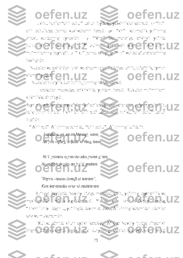          Ushbu harflar “ahli qabul” uchun foyda va yaxshiliklar keltiradi.   ﺐ –“ bo”-
ahli   qabullarga   jannat   xushxabarini   beradi.   ﺲ   –“ sin”-   salomatlik   yo‘lining
zinasi,   saodatning   oynasidir.     ﻢ   -“Mim”   esa   manzilga   erishish   yo‘lida
buloqboshi.   ﻟ   -jon   ichidagi   “alif”-   zulmatni   yorituvchi   sham.         ﻝ   -“Lom”-
mo‘minlarning bayrog’i.  ر  –“ Ro”-jannat eshigi.   ﺡ –“ Ho”-vahdat g’unchalarining
beshigidir.
     Nuqtalar va tashdidlar- tosh va chaqmoqlar bir-biriga urilib, to‘g’rilik, iymon
shamini yoqadi.
     Nuqtalar boqiylik duri bo‘lib, jonning ichiga tushadi.
          Harakatlar   maqsadga   erishishida   yordam   beradi.   Sukutlar   mo‘minlarni
sokinlikka chorlaydi.
Sayr   qiluvchilarning   oyog’idan   ko‘tarilarilayotgan   changlar   go‘yo   jon   bo‘lib,
balki jonon bo‘ladi. Bismillah “ahli rad” uchun dog’ bo‘lsa, “ahli qabul” uchun
bog’dir. 
   “ Ahli rad”- Allohning qahrida,  “ahli qabul”- Allohning lutfidafir.
                Isatabon, ey xasta Navoiy, navo,
               Bo‘yla safarg’a qilur ersang havo.
               Yo‘l  yomon-u yaxshisidin yema g’am,
              Bismilloh degilu qo‘yg’il qadam.
             “Xayru sanoin limufizil-karam”,
              Kim karamidin erur el muhtaram.
          So‘nggi   baytlarda   Navoiy   o‘ziga   murojaat   qilib,   yo‘lning   qiyinchilik   va
mashaqqatlari   haqida   ogohlantiradi.   Yo‘lda   ko‘p   ozor   chekmay   desang,
“Bismilloh!»- degin-u, yo‘lingda davom et. Zero, Allohning karamidan odamlar
aziz va mukarramdir.
            Xulosa   o‘rnida   shuni   aytish   kerakki,     Alisher   Navoiy   ijodini   o‘rganish
birgina   O‘zbekistonda   emas,   balki   dunyoning   ko‘plab   sharqshunos   olimlari
35 