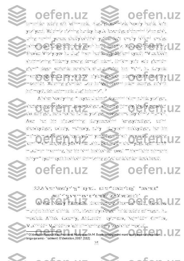 tomonidan   tadqiq   etib   kelinmoqda.   Bugungi   kunimizda   Navoiy   haqida   ko‘p
yozilyapti.   Xalqimiz   o‘zining   bunday   buyuk   farzandiga   ehtiromini   izhor   etish,
uning   nomini   yanaqa   abadiylashtirish   yo‘lida   ko‘p   amaliy   ishlarni   amalga
oshirmoqda.  Bunga  har  birimiz   guvoh  bo‘lib  turibmiz.  Xususan,   Prezidentimiz
Shavkat   Mirziyoyev   bu   ulug’   inson   haqida   quyidagilarni   aytadi:   “Mutafakkir
shoirimizning   “Odamiy   ersang   demagil   odami,   Onikim   yo‘q   xalq   g’amidin
g’ami”   degan   satrlarida   qanchalik   chuqur   ma’no   bor.   Ya’ni,   bu   dunyoda
insonlarning   dard-u   tashvishlarini   o‘ylab   yashash-   odamiylikning   eng   oliy
mezonidir.   Xalqning   g’amidan   uzoq   bo‘lgan   insonni   odam   qatoriga   qo‘shib
bo‘lmaydi, deb uqtirmoqda ulug’ bobomiz”.  13
 
              Alisher   Navoiyning     “Hayrat   ul-abror”   dostonini   islom   ruhida   yozilgan,
shariat   qonun-qoidalari   mujassamlashgan,   shoirning   ijtimoiy-falsafiy   qarashlari
aks   ettirilgan,   pand-nasihat   ruhida   yozilgan   mavizanoma   deyishimiz   mumkin.
Asar   har   bir   o‘quvchining   dunyoqarashini   kengaytiradigan,   aqlini
charxlaydigan,   axloqiy,   ma’naviy,   ruhiy     dunyosini   poklaydigan,   har   bir
mo‘min-musulmonning   hayot   yo‘lini   yoritadigan   misoli   mayoqdir.   Insonning
komil   inson   darajasiga   yetshishida   ushbu   asar   muhim   ahamiyatga   ega.   Har   bir
musulmon   insonning,   har   bir   ishni   boshlashdan   avval   ““Bismillahir   rohmanir
rohiym” oyatini aytib boshlashi dinimizning go‘zal aqidalaridan darak beradi.  
2.2.Alisher Navoiyning “Hayrat ul-abror” dostonidagi    “basmala”
bobining sharhlash an’analari tahlili va tadqiqi
Alisher   Navoiy   “Xamsa”si   dostonlarining   “basmala”   bobi,   hamd   va
munojot   boblari   alohida     olib,   o‘zaro   qiyoslangan   holda   tadqiq   etilmagan.   Bu
masalada   Alibek   Rustamiy,   Abduqodir   Hayitmetov,   Najmiddin   Komilov,
Muslihiddin Muhiddinov kabi olimlarning ilmiy izlanishlari mavjud.
13
 O‘zbekiston Respublikasi Prezidenti Mirziyoyev Sh.M. Buyuk kelajagimizni mard va olijanob xalqimiz bilan 
birga quramiz.- Toshkent: O‘zbekiston, 2017. [112].
36 