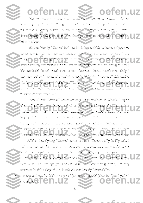 Navoiy   ijodini   mukammal   o‘rgangan   navoiyshunoslardan   Alibek
Rustamiyning   “Bismilloh”ning   ma’nosi”   risolasini   tahlilga   tortdik.   Ushbu
risolada A.Rustamiy basmala haqida, “Bismilloh”ning ma’nosi haqida, ularning
dostonlardagi   kirish   qismida   muhim   ahamiyat   kasb   etishi   haqida   o ‘ z   fikrlarini
keltirib o ‘ tgan.
              Аlisher   Navoiy   “Xamsa”dagi   har   bir   bobga   alohida  sarlavha   qo‘ygan   va
sarlavha ning   matnida   mavjud   masalalar   haqida   tezislar   taqdim   qilgan.   Biroq
“Hayrat   ul-abror”ning   “basmala”   bobi   sarlavhalanmagan.   Ya ni   “Xamsa”ʼ
dostonlarining  hamm asida birinchi boblar shoir tomonidan nomlanmagan. Biroq
biz   dastlabki   bobni   tadqiqotga   tortar   ekanmiz,   shartli   nomlashga   ehtiyoj
sezilgani   uchun   “Hayrat   ul-abror”ning   dastlabki   bobini   “Basmala”   deb   atadik.
Qur onning   ilk   surasi   “Fotiha”   bo‘lib,   hanafiy   mazhabiga   ko‘ra   “Basmala”	
ʼ
uning   ilk   oyati   hisoblanadi.   Аlisher   Navoiy   “Hayrat   ul-abror”   dostonini
“Basmala” bilan boshlaydi .
      “Basmala” bobi “Xamsa” uchun umumiy kirish hisoblanadi. Chunki “Hayrat
ul-abror”   asli   20   maqolatdan   tashkil   topgan .   Muqaddimada   shoir   20   ta   bob
haq ida  doston  bilan  bog‘liq  nazariy  qarashlarini   ilgari  surgan.  Xuddi  shu   holat
keyingi   to‘rtta   dostonda   ham   kuzatiladi,   ya ni   muallif   har   bir   muqaddimada	
ʼ
hamd,   na t,   ustozlar   maqtovi,   asar   yozishning   sababini   keltiradi,   ammo	
ʼ
“Basmala”   bobi   boshqa   dostonlar   boshida   kelmaydi,   demak,   bu   hol   ham
“Basmala” bobi umumiy “Xamsa” uchun kalit vazifasini o‘tashi ma’lum bo‘ladi.
          Аlisher   Navoiyning   “Xamsa”   dostonlarida   qo‘llagan   qat iy   badiiy   uslubi	
ʼ
bo‘lib, unga muvofiq bob aniq bir necha qismlarga ajratiladi, bobning o‘ziga xos
kirish qismida kitobxon muammo bilan tanishtiriladi, keyin bosqichma-bosqich
bu   muammo   xususida   shoirning   qarashlari   yoritib   boriladi.   “Basmala”   bobida
ham   xuddi   shu   hol   yaqqol   seziladi.   Avval   “Basmala”ning   ta rifi,   umumiy	
ʼ
xossalari haqida so‘z yuritilib, bunda Аlisher Navoiy “Basmala”ni:
• rishtaga terilgan, har birining qiymati jon jahvari va ikki jahondan “durri yatim”
(bebaho dur); 
37 