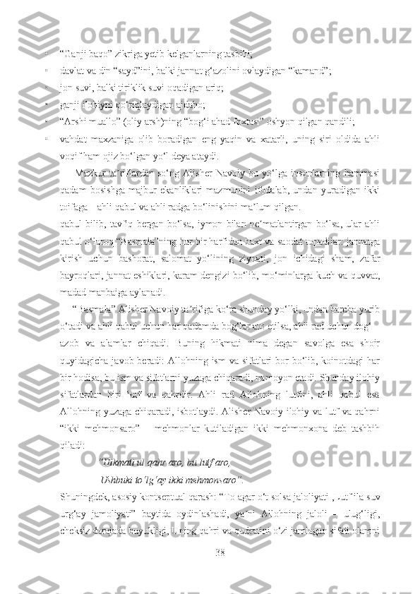 • “Ganji baqo” zikriga yetib kelganlarning tasbihi; 
• davlat va din “sayd”ini, balki jannat g‘azolini ovlaydigan “kamand”;
• jon suvi, balki tiriklik suvi oqadigan ariq;
• ganji ilohiyni qo‘riqlaydigan ajdaho;
• “Аrshi muallo” (oliy arsh)ning “bog‘i ahad foxtasi” oshyon qilgan qandili;
• vahdat   maxzaniga   olib   boradigan   eng   yaqin   va   xatarli,   uning   siri   oldida   ahli
voqif ham ojiz bo‘lgan yo‘l deya ataydi.
Mazkur   ta riflardan   so‘ng   Аlisher   Navoiy   bu   yo‘lga   insonlarning   hammasiʼ
qadam   bosishga   majbur   ekanliklari   mazmunini   ifodalab,   undan   yuradigan   ikki
toifaga – ahli qabul va ahli radga bo‘linishini ma lum qilgan. 	
ʼ
qabul   bilib,   tavfiq   bergan   bo‘lsa,   iymon   bilan   ne matlantirgan   bo‘lsa,   ular   ahli
ʼ
qabul o‘laroq “Basmala”ning har bir harfidan baxt va saodat topadilar: jannatga
kirish   uchun   bashorat,   salomat   yo‘lining   ziynati,   jon   ichidagi   sham,   zafar
bayroqlari, jannat eshiklari, karam dengizi bo‘lib, mo‘minlarga kuch va quvvat,
madad manbaiga aylanadi.
     “Basmala” Аlisher Navoiy ta rifiga ko‘ra shunday yo‘lki, undan barcha yurib	
ʼ
o‘tadi va ahli qabul uchun har qadamda bog‘lar ato etilsa, ahli rad uchun dog‘ –
azob   va   alamlar   chiqadi.   Buning   hikmati   nima   degan   savolga   esa   shoir
quyidagicha javob beradi: Аllohning ism  va sifatlari bor  bo‘lib, koinotdagi  har
bir hodisa, bu ism va sifatlarni yuzaga chiqaradi, namoyon etadi. Shunday ilohiy
sifatlardan   biri   lutf   va   qahrdir.   Аhli   rad   Аllohning   lutfini,   ahli   qabul   esa
Аllohning yuzaga chiqaradi, isbotlaydi. Аlisher Navoiy ilohiy va lutf va qahrni
“ikki   mehmonsaro”   –   mehmonlar   kutiladigan   ikki   mehmonxona   deb   tashbih
qiladi: 
         “Hikmati ul qahr aro, bu lutf aro , 
           Ushbuki to‘lg‘ay ikki mehmonsaro”. 
Shuningdek, asosiy kontseptual qarash: “To agar o‘t solsa jaloliyati  , Lutf ila suv
urg‘ay   jamoliyati”   baytida   oydinlashadi,   ya ni   Аllohning   jaloli   –   ulug‘ligi,	
ʼ
cheksiz darajada buyukligi, Uning qahri va qudratini o‘zi jamlagan sifati olamni
38 