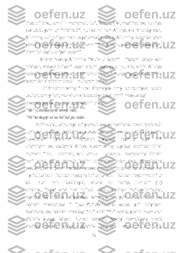 o‘tga   to‘ldirsa,   Jamoli   –  marhamati,   lutfi,   karami,   afvi,   mag‘firati   esa   bu  o‘tga
suv   uradi,   ya ni   uni   “o‘chiradi”.   Bu   ikki   hol   ham   Аllohga   xos.   Shunday   ekan,ʼ
Аllohning   quli   bo‘lgan   inson   qayg‘urmasligi   kerak,   Аllohning   qadaridan   g‘am
yemasligi, tashvishga tushmasligi lozim: “Yo‘l yomonu yaxshisidan yema g‘am,
Bismillah degilu qo‘ygil qadam”. 
              Аlisher   Navoiy   Аllohning   “Mufiz   ul-karam”   –   “karami   dengiz   kabi
jo‘shgan,   cheksiz   bo‘lgan”   degan   sifatini   qayd   etadi.   Bu   sifat   sohibi   Аllohga
barcha   maqtov   va   ulug‘lashlar   yo‘llamoq   lozim,   U   bunga   loyiq,   chunki   Uning
karamidan el ehtirom topadi – muhtaram bo‘ladi. 
              G’.Shodmonovning   “ Porso   Shamsiyev   ilmiy   laboratoriyasi:   tadqiq
usullari, tamoyillari, matnshunoslik taraqqiyotidagi o‘rni”  mavzusidagi
dissertatsiyasida   bob quyidagicha tahlil qilinadi:
“Bo”si ibodin urar avval salo,
“Yo”ki degay lo ne bo ‘ lur juz balo.
         Ko‘rinadiki, ushbu bayt qo‘lyozma nusxa va nashrlarda o‘zaro farqlanadi.
Jumladan,   bunday   farqlarning   yuzaga   kelishi,   avvalo,   turli   qo‘zlyozma
nusxalardan   foydalanish   natijasidir.   Mazkur   baytning   qaysi   biri
to‘g‘riligini   esa   akademik   Alibek   Rustamovning   quyidagi   sharhidan   bilish
mumkin:   “ Ibo   –   tortinish;   salo   urmoq   –   undamoq.   Basmalaning   birinchi
harfi   borad   ahliga   mansub   kishini   tortinishga   undar   ekan.   Basmalaning
avvalg‘i (birinchi) harfi mardudning avvalgi amalini ibodan iborat qilar   ekan.  Lo
–  yo‘q;  juz balo  –  balodan o‘zga ;  ne bo‘lur juz balo – balodan o‘zga   nima bo‘lur
edi.   Buni   imlo   tasdiqlaydi,   chunki   bo   harfiga   lom-alif   (lo)
qo‘shilsa,   “balo”   so‘zi   hosil   bo‘ladi.   Ushbu   sharhdan   ma’lum   bo‘ladiki,
baytning   ikki   o‘rnida   qo‘lyozmada   kamchilik   bor,   ya’ni   uning   birinchi   va
ikkinchi   misralaridagi   “   ” رلا”, “V	
رور	VVVVيا so‘zlarida   xatoga   yo‘l   qo‘yilgan.
Nashrlarda   esa   ikkinchi   misradagi   “Bo”   so‘zi   “Yo”   tarzida   yozilib   mazmunan
g‘alizlik   yuzaga   kelgan.   Bundan   tashqari,   Navoiy   basmalaning   poetik
sharhida   asosan   undagi   diakritik   belgilarni   emas,   balki   jumla
39 