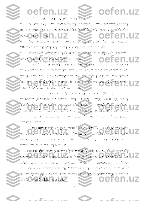       Tadqiqotning ilmiy yangiligi  quyidagilardan iborat:
 Mustaqillik yillarida o‘zbek adabiyotshunoslik   ilmida qaror topgan ilmiy
xolislik   mezonlari asosida xamsachilik an’anasida ilmiy, nazariy qarashlarning
yakdilligiga erishilgan;
 Navoiy   adabiy   merosi     mavzu   ko‘lamiga   ko‘ra   tasnif   qilingan,   salaflari
“Xamsa” larining  g‘oyaviy -badiiy xususiyatlari ochib berilgan; 
 shoir   asari   uning   salaf   yoki   xalaflari   asarlari   bilan   qiyoslab,   farqlarini,
umumiy tomonlarini aniqlab, bayon qilingan.
          Tadqiqotning   asosiy   masalalari   va   farazlari.   Tadqiqotning   asosiy
masalalari sharq mumtoz adabiyoti namoyondalari, mumtoz asarlar namunalari,
ijodiy   hamkorlik,   ijodkorlarning   asarlariga   javobiya   yozish   an’anasi   yoritib
berilgan.   Ustoz-shogirdlik   masalasida   o zaro   mehr-muruvvat,   hurmat   singariʻ
insoniy fazilatlarni ko rsatib berishdan iborat.	
ʻ
            Tadqiqot   mavzusi   bo ʻ yicha   adabiyotlar   sharhi(tahlili).   Tadqiqot
mavzusini   yoritishda   bir   qancha   diniy,   islomiy,   ilmiy,   tasavvufiy,   badiiy
kitoblardan,   dissertatsiya   va   avtoreferatlardan     foydalanildi.   Jumladan
“Basmala” bobi ilmdagi turli yo nalishlarni o zaro bir yerga tutashtiradi. Ushbu	
ʻ ʻ
bob   ham   diniy   jihatdan,   ham   ilmiy   jihatdan   fikr   va   bilimlarni   o zaro   yoritib	
ʻ
berishni talab qiladi.
            Tadqiqotda   qo ‘ llanilgan   metodikaning   tavsifi.     Tadqiqot   mavzusini
yoritishda   bir   qancha   metodlardan   foydalanildi.   Jumladan,   matniy-qiyosiy,
statistik,   tasniflash,   analiz,   kontekstual,   struktural,   tarixiy-qiyosiy   tahlil
metodlaridan unumli  foydalanildi.
     Tadqiqotning nazariy va amaliy ahamiyati.  Tadqiqot natijalarining amaliy
ahamiyati   shundan   iboratki,   Alisher   Navoiy   “Xamsa”sini   o rganishda,   uni	
ʻ
to‘g‘ri   talqin   qilish   va   tahlil   etishda   oliy   ta lim   muassasalarining   o zbek	
ʼ ʻ
filologiyasi fakultetlari talabalariga “O zbek adabiyoti tarixi” fanidan ma ruzalar	
ʻ ʼ
va   amaliy   mashg ulotlar   o tishda,   mumtoz   adabiyot   bo yicha   ilmiy   izlanishlar	
ʻ ʻ ʻ
olib borishda foydalanish mumkin.
4 