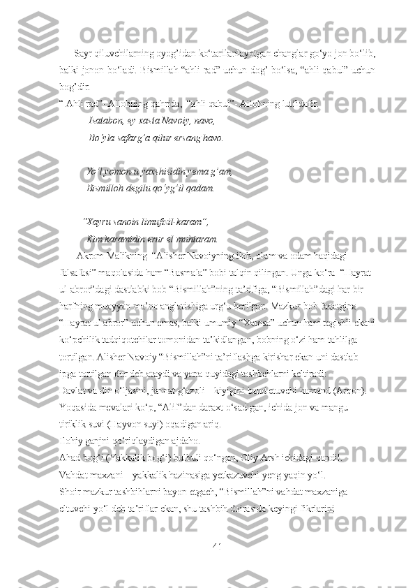       Sayr qiluvchilarning oyog’idan ko‘tarilarilayotgan changlar go‘yo jon bo‘lib,
balki jonon bo‘ladi. Bismillah “ahli rad” uchun dog’ bo‘lsa, “ahli qabul” uchun
bog’dir. 
“ Ahli rad”- Allohning qahrida,  “ahli qabul”- Allohning lutfidafir.
            Isatabon, ey xasta Navoiy, navo,
            Bo‘yla safarg’a qilur ersang havo.
           Yo‘l yomon-u yaxshisidin yema g’am,
           Bismilloh degilu qo‘yg’il qadam.
         “Xayru sanoin limufizil-karam”,
           Kim karamidin erur el muhtaram.
         Akrom Malikning  “Alisher Navoiyning iloh, olam va odam haqidagi 
falsafasi” maqolasida ham “Basmala” bobi talqin qilingan.  Unga ko‘ra  “Hayrat 
ul-abror”dagi dastlabki bob “Bismillah”ning ta’rifiga, “Bismillah”dagi har bir 
harfning muayyan ma’no anglatishiga urg‘u berilgan. Mazkur bob faqatgina 
“Hayrat-ul abror” uchun emas, balki umumiy “Xamsa” uchun ham tegishli ekani
ko‘pchilik tadqiqotchilar tomonidan ta’kidlangan, bobning o‘zi ham tahlilga 
tortilgan. Alisher Navoiy “Bismillah”ni ta’riflashga kirishar ekan uni dastlab 
ipga tortilgan dur deb ataydi va yana quyidagi tashbehlarni keltiradi:
Davlat va din o‘ljasini, jannat g‘azoli – kiyigini band etuvchi kamand (Arqon).
Yoqasida mevalari ko‘p, “Alif”dan daraxt o‘sadigan, ichida jon va mangu 
tiriklik suvi (Hayvon suyi) oqadigan ariq.
Ilohiy ganjni qo‘riqlaydigan ajdaho.
Ahad bog‘i (Yakkalik bog‘i) bulbuli qo‘ngan, Oliy Arsh ichidagi qandil.
Vahdat maxzani – yakkalik hazinasiga yetkazuvchi yeng yaqin yo‘l.
Shoir mazkur tashbihlarni bayon etgach, “Bismillah”ni vahdat maxzaniga 
eltuvchi yo‘l deb ta’riflar ekan, shu tashbih doirasida keyingi fikrlarini 
41 