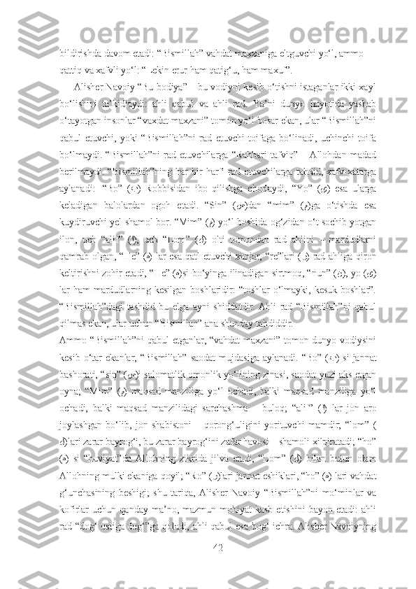 bildirishda davom etadi: “Bismillah” vahdat maxzaniga eltguvchi yo‘l, ammo 
qattiq va xafvli yo‘l: “Lekin erur ham qatig‘u, ham maxuf”.
      Alisher Navoiy “Bu bodiya” – bu vodiyni kesib o‘tishni istaganlar ikki xayl
bo‘lishini   ta’kidlaydi:   ahli   qabul   va   ahli   rad.   Ya’ni   dunyo   hayotida   yashab
o‘tayotgan insonlar “vaxdat maxzani” tomon yo‘l bosar ekan, ular “Bismillah”ni
qabul   etuvchi,   yoki   “Bismillah”ni   rad   etuvchi   toifaga   bo‘linadi,   uchinchi   toifa
bo‘lmaydi.   “Bismillah”ni   rad   etuvchilarga   “Rahbari   tafviq”   –   Allohdan   madad
berilmaydi.   “Bismillah”ning   har   bir   harfi   rad   etuvchilarga   tahdid,   xafv-xatarga
aylanadi:     “Bo”   ( ب )   Robbisidan   ibo   qilishga   chorlaydi,   “Yo”   ( ﻯ )   esa   ularga
keladigan   balolardan   ogoh   etadi.   “Sin”   ( س )dan   “mim”   ( م )ga   o‘tishda   esa
kuydiruvchi yel-shamol bor. “Mim” ( م ) yo‘l boshida og‘zidan o‘t sochib yotgan
ilon,   uch   “alif”   ( ا ),   uch   “Lom”   ( ﻝ )   olti   tomondan   rad   ahlini   –   mardudlarni
qamrab olgan, “He” ( ه ) lar esa qatl etuvchi xanjar, “re”lari ( ر ) rad ahliga qiron
keltirishni zohir etadi, “He” ( ه )si bo‘yinga ilinadigan sirtmoq, “nun” ( ن ), yo ( ﻯ )
lar  ham  mardudlarning kesilgan boshlaridir: “toshlar  o‘lmayki, kesuk boshlar”.
“Bismillah”dagi   tashdid   bu   elga   ayni   shiddatdir.   Ahli   rad   “Bismillah”ni   qabul
qilmas ekan, ular uchun “Bismillah” ana shunday tahdiddir.
Ammo “Bismillah”ni qabul etganlar, “vahdat maxzani” tomon dunyo vodiysini
kesib  o‘tar   ekanlar,  “Bismillah”   saodat  mujdasiga   aylanadi.  “Bo”  ( ب )  si   jannat
bashorati, “sin” ( س )i salomatlik-omonlik yo‘lining zinasi, saodat yuzi aks etgan
oyna;   “Mim”   ( م )   maqsad   manziliga   yo‘l   ochadi,   balki   maqsad   manziliga   yo‘l
ochadi,   balki   maqsad   manzilidagi   sarchashma   –   buloq;   “alif”   ( ا )   lar   jon   aro
joylashgan   bo‘lib,   jon   shabistoni   –   qorong‘uligini   yorituvchi   mamdir;   “lom”   (
ﻝ )lari zarar bayrog‘i, bu zarar bayrog‘ini zafar havosi – shamoli xilpiratadi; “ho”
( ه )   si   “huviyat”da   Allohning   zikrida   jilva   etadi,   “Lom”   ( ﻝ )   bilan   butun   olam
Allohning mulki ekaniga qoyil; “Ro” ( ر )lari jannat eshiklari, “ho” ( ه ) lari vahdat
g‘unchasining   beshigi;   shu   tariqa,   Alisher   Navoiy   “Bismillah”ni   mo‘minlar   va
kofirlar   uchun   qanday   ma’no,   mazmun-mohiyat   kasb   etishini   bayon   etadi:   ahli
rad “dog‘ ustiga dog‘”ga qoladi, ahli qabul esa bog‘ ichra. Alisher Navoiyning
42 