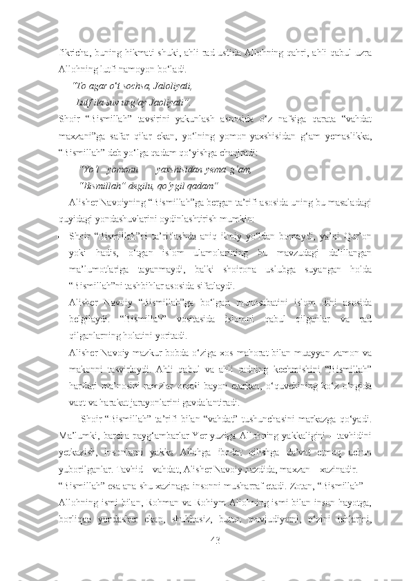 fikricha, buning hikmati shuki, ahli  rad ustida Allohning qahri, ahli qabul  uzra
Allohning lutfi namoyon bo‘ladi.
     “To agar o ‘ t sochsa, Jaloliyati,
       Lutf ila suv urg‘ay Jaoliyati”.
Shoir   “Bismillah”   tavsirini   yakunlash   asnosida   o‘z   nafsiga   qarata   “vahdat
maxzani”ga   safar   qilar   ekan,   yo‘lning   yomon-yaxshisidan   g‘am   yemaslikka,
“Bismillah” deb yo‘lga qadam qo‘yishga chaqiradi:
        “Yo‘l yomonu yaxshisidan yema g‘am,
        “Bismillah” degilu, qo‘ygil qadam”
    Alisher Navoiyning “Bismillah”ga bergan ta’rifi asosida uning bu masaladagi
quyidagi yondashuvlarini oydinlashtirish mumkin:
 Shoir   “Bismillah”ni   ta’riflashda   aniq   ilmiy   yo‘ldan   bomaydi,   ya’ni   Qur’on
yoki   hadis,   o‘tgan   islom   ulamolarining   bu   mavzudagi   dalillangan
ma’lumotlariga   tayanmaydi,   balki   shoirona   uslubga   suyangan   holda
“Bismillah”ni tashbihlar asosida sifatlaydi.
 Alisher   Navoiy   “Bismillah”ga   bo‘lgan   munosabatini   islom   dini   asosida
belgilaydi.   “Bismillah”   vositasida   islomni   qabul   qilganlar   va   rad
qilganlarning holatini yoritadi.
 Alisher  Navoiy  mazkur  bobda  o‘ziga xos  mahorat   bilan muayyan  zamon  va
makonni   tasvirlaydi.   Ahli   qabul   va   ahli   radning   kechmishini   “Bismillah”
harflari   ma’nosini   ramzlar   orqali   bayon   etarkan,   o‘quvchining   ko‘z   o‘ngida
vaqt va harakat jarayonlarini gavdalantiradi.
            Shoir   “Bismillah”   ta’rifi   bilan   “vahdat”   tushunchasini   markazga   qo‘yadi.
Ma’lumki,  barcha  payg‘ambarlar  Yer   yuziga  Allohning  yakkaligini  –  tavhidini
yetkazish,   insonlarni   yakka   Allohga   ibodat   qilishga   da’vat   etmoq   uchun
yuborilganlar. Tavhid – vahdat, Alisher Navoiy nazdida, maxzan – xazinadir.
“Bismillah” esa ana shu xazinaga insonni musharraf etadi. Zotan, “Bismillah” –
Allohning ismi bilan, Rohman va Rohiym Allohning ismi bilan inson hayotga,
borliqqa   yondashar   ekan,   shubhasiz,   butun   mavjudiyatni,   o‘zini   ishlarini,
43 