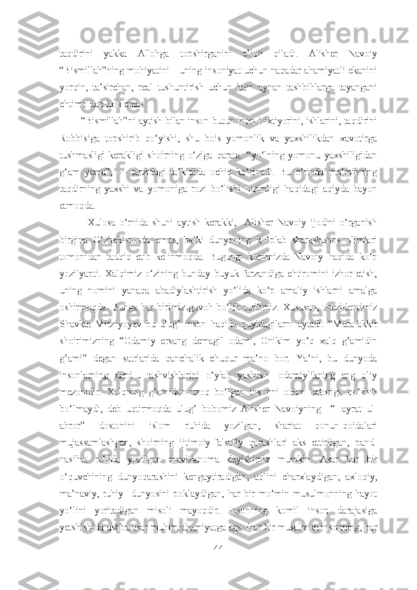 taqdirini   yakka   Allohga   topshirganini   e’lon   qiladi.   Alisher   Navoiy
“Bismillah”ning mohiyatini – uning insoniyat uchun naqadar ahamiyatli ekanini
yorqin,   ta’sirchan,   real   tushuntirish   uchun   ham   aynan   tashbihlarga   tayangani
ehtimoldan holi emas.
             “Bismillah”ni aytish bilan inson butun inon-i ixtiyorini, ishlarini, taqdirini
Robbisiga   topshirib   qo‘yishi,   shu   bois   yomonlik   va   yaxshilikdan   xavotirga
tushmasligi   kerakligi   shoirning   o‘ziga   qarata:   “yo‘lning   yomonu   yaxshiligidan
g‘am   yema”,   —   tarzidagi   ta’kidida   ochiq   ko‘rinadi.   Bu   o‘rinda   mo‘minning
taqdirning   yaxshi   va   yomoniga   rozi   bo‘lishi   lozimligi   haqidagi   aqiyda   bayon
etmoqda.
              Xulosa   o‘rnida   shuni   aytish   kerakki,     Alisher   Navoiy   ijodini   o‘rganish
birgina   O‘zbekistonda   emas,   balki   dunyoning   ko‘plab   sharqshunos   olimlari
tomonidan   tadqiq   etib   kelinmoqda.   Bugungi   kunimizda   Navoiy   haqida   ko‘p
yozilyapti.   Xalqimiz   o‘zining   bunday   buyuk   farzandiga   ehtiromini   izhor   etish,
uning   nomini   yanaqa   abadiylashtirish   yo‘lida   ko‘p   amaliy   ishlarni   amalga
oshirmoqda.  Bunga  har  birimiz   guvoh  bo‘lib  turibmiz.  Xususan,   Prezidentimiz
Shavkat   Mirziyoyev   bu   ulug’   inson   haqida   quyidagilarni   aytadi:   “Mutafakkir
shoirimizning   “Odamiy   ersang   demagil   odami,   Onikim   yo‘q   xalq   g’amidin
g’ami”   degan   satrlarida   qanchalik   chuqur   ma’no   bor.   Ya’ni,   bu   dunyoda
insonlarning   dard-u   tashvishlarini   o‘ylab   yashash-   odamiylikning   eng   oliy
mezonidir.   Xalqning   g’amidan   uzoq   bo‘lgan   insonni   odam   qatoriga   qo‘shib
bo‘lmaydi,   deb   uqtirmoqda   ulug’   bobomiz   Alisher   Navoiyning     “Hayrat   ul-
abror”   dostonini   islom   ruhida   yozilgan,   shariat   qonun-qoidalari
mujassamlashgan,   shoirning   ijtimoiy-falsafiy   qarashlari   aks   ettirilgan,   pand-
nasihat   ruhida   yozilgan   mavizanoma   deyishimiz   mumkin.   Asar   har   bir
o‘quvchining   dunyoqarashini   kengaytiradigan,   aqlini   charxlaydigan,   axloqiy,
ma’naviy,   ruhiy     dunyosini   poklaydigan,   har   bir   mo‘min-musulmonning   hayot
yo‘lini   yoritadigan   misoli   mayoqdir.   Insonning   komil   inson   darajasiga
yetshishida ushbu asar muhim ahamiyatga ega. Har bir musulmon insonning, har
44 
