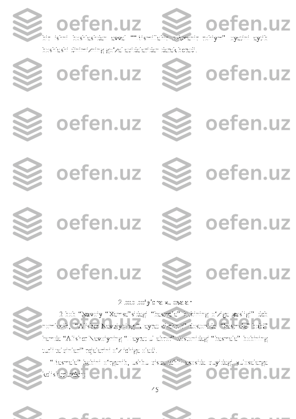 bir   ishni   boshlashdan   avval   ““Bismillahir   rohmanir   rohiym”   oyatini   aytib
boshlashi dinimizning go‘zal aqidalaridan darak beradi. 
2 -bob bo‘yicha xulosalar
          2-bob   “Navoiy   “Xamsa”sidagi   “basmala”   bobining   o‘ziga   xosligi”   deb
nomlanib,   “Alisher  Navoiyning “Hayrat  ul-abror” dostonida    “basmala”  bobi”
hamda “Alisher  Navoiyning “Hayrat  ul-abror” dostonidagi “basmala”  bobining
turli talqinlari” rejalarini o‘z ichiga oladi.
      “Basmala”   bobini   o‘rganib,   ushbu   qisqa   tahlil   asosida   quyidagi   xulosalarga
kelish mumkin:
45 