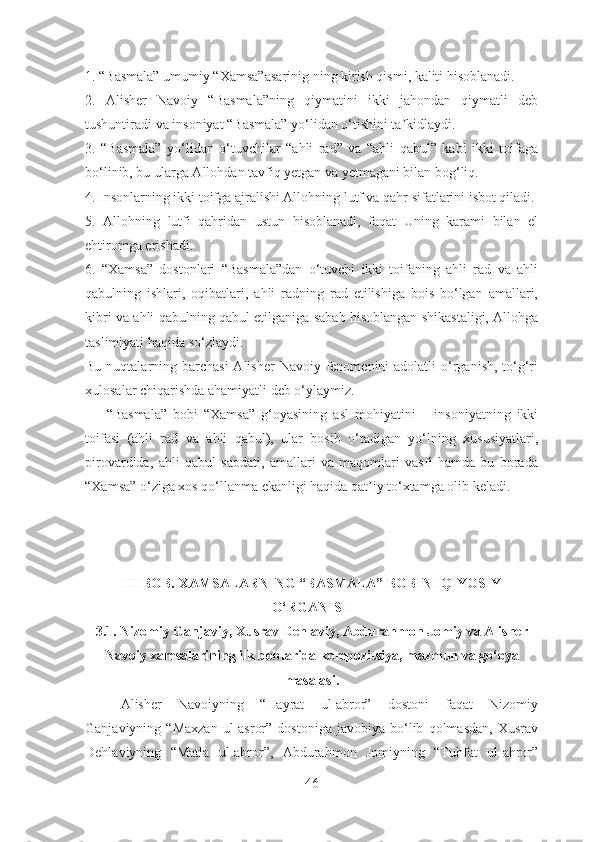 1. “Basmala” umumiy “Xamsa” asarinig  ning kirish qismi, kaliti hisoblanadi.
2.   Аlisher   Navoiy   “Basmala”ning   qiymatini   ikki   jahondan   qiymatli   deb
tushuntiradi va insoniyat “Basmala” yo‘lidan o‘tishini ta kidlaydi.ʼ
3.   “Basmala”   yo‘lidan   o‘tuvchilar   “ahli   rad”   va   “ahli   qabul”   kabi   ikki   toifaga
bo‘linib, bu ularga Аllohdan tavfiq yetgan va yetmagani bilan bog‘liq.
4. Insonlarning ikki toifga ajralishi Аllohning lutf va qahr sifatlarini isbot qiladi.
5.   Аllohning   lutfi   qahridan   ustun   hisoblanadi,   faqat   Uning   karami   bilan   el
ehtiromga erishadi.
6.   “Xamsa”   dostonlari   “Basmala”dan   o‘tuvchi   ikki   toifaning   ahli   rad   va   ahli
qabulning   ishlari,   oqibatlari,   ahli   radning   rad   etilishiga   bois   bo‘lgan   amallari,
kibri va ahli qabulning qabul etilganiga sabab hisoblangan shikastaligi, Аllohga
taslimiyati haqida so‘zlaydi.
Bu nuqtalarning barchasi  Аlisher  Navoiy fenomenini  adolatli  o‘rganish, to‘g‘ri
xulosalar chiqarishda ahamiyatli deb o‘ylaymiz.
“Basmala”   bobi   “Xamsa”   g‘oyasining   asl   mohiyatini   –   insoniyatning   ikki
toifasi   (ahli   rad   va   ahli   qabul),   ular   bosib   o‘tadigan   yo‘lning   xususiyatlari,
pirovardida,   ahli   qabul   saodati,   amallari   va   maqomlari   vasfi   hamda   bu   borada
“Xamsa” o‘ziga xos qo‘llanma ekanligi haqida qat iy to‘xtamga olib keladi.	
ʼ
III BOB.  XAMSALARNING “BASMALA” BOBINI QIYOSIY
O‘RGANISH
3.1.  Nizomiy Ganjaviy, Xusrav Dehlaviy, Abdurahmon Jomiy va Alisher
Navoiy xamsalarining ilk boblarida kompozitsiya, mazmun va go‘oya
masalasi.
Alisher   Navoiyning   “Hayrat   ul-abror”   dostoni   faqat   Nizomiy
Ganjaviyning  “Maxzan   ul-asror”   dostoniga   javobiya   bo‘lib   qolmasdan,   Xusrav
Dehlaviyning   “Matla   ul-abror”,   Abdurahmon   Jomiyning   “Tuhfat   ul-ahror”
46 