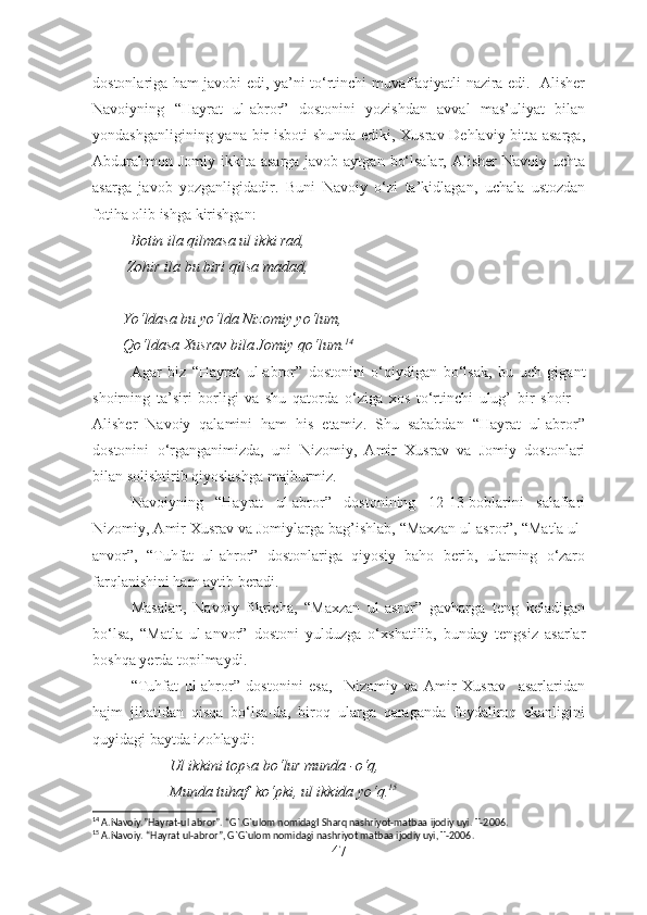 dostonlariga ham javobi edi, ya’ni to‘rtinchi muvaffaqiyatli nazira edi.   Alisher
Navoiyning   “Hayrat   ul-abror”   dostonini   yozishdan   avval   mas’uliyat   bilan
yondashganligining yana bir isboti shunda ediki, Xusrav Dehlaviy bitta asarga,
Abdurahmon  Jomiy ikkita asarga javob aytgan  bo‘lsalar,  Alisher  Navoiy uchta
asarga   javob   yozganligidadir.   Buni   Navoiy   o‘zi   ta’kidlagan,   uchala   ustozdan
fotiha olib ishga kirishgan:
          Botin ila qilmasa ul ikki rad,
         Zohir ila bu biri qilsa madad,
        Yo‘ldasa bu yo‘lda Nizomiy yo‘lum,
        Qo‘ldasa Xusrav bila Jomiy qo‘lum. 14
Agar   biz   “Hayrat   ul-abror”   dostonini   o‘qiydigan   bo‘lsak,   bu   uch   gigant
shoirning   ta’siri   borligi   va   shu   qatorda   o‘ziga   xos   to‘rtinchi   ulug’   bir   shoir   –
Alisher   Navoiy   qalamini   ham   his   etamiz.   Shu   sababdan   “Hayrat   ul-abror”
dostonini   o‘rganganimizda,   uni   Nizomiy,   Amir   Xusrav   va   Jomiy   dostonlari
bilan solishtirib qiyoslashga majburmiz. 
Navoiyning   “Hayrat   ul-abror”   dostonining   12-13-boblarini   salaflari
Nizomiy, Amir Xusrav va Jomiylarga bag’ishlab, “Maxzan ul-asror”, “Matla ul-
anvor”,   “Tuhfat   ul-ahror”   dostonlariga   qiyosiy   baho   berib,   ularning   o‘zaro
farqlanishini ham aytib beradi.
Masalan,   Navoiy   fikricha,   “Maxzan   ul-asror”   gavharga   teng   keladigan
bo‘lsa,   “Matla   ul-anvor”   dostoni   yulduzga   o‘xshatilib,   bunday   tengsiz   asarlar
boshqa yerda topilmaydi.
“Tuhfat   ul-ahror”   dostonini   esa,     Nizomiy   va   Amir   Xusrav     asarlaridan
hajm   jihatidan   qisqa   bo‘lsa-da,   biroq   ularga   qaraganda   foydaliroq   ekanligini
quyidagi baytda izohlaydi:
Ul ikkini topsa bo‘lur munda -o‘q,
Munda tuhaf  ko‘pki, ul ikkida yo‘q. 15
14
 A.Navoiy.”Hayrat-ul abror”. “G`.G`ulom nomidagI Sharq nashriyot-matbaa ijodiy uyi. T-2006.
15
 A.Navoiy. “Hayrat ul-abror”, G`G`ulom nomidagi nashriyot matbaa ijodiy uyi, T-2006.
47 