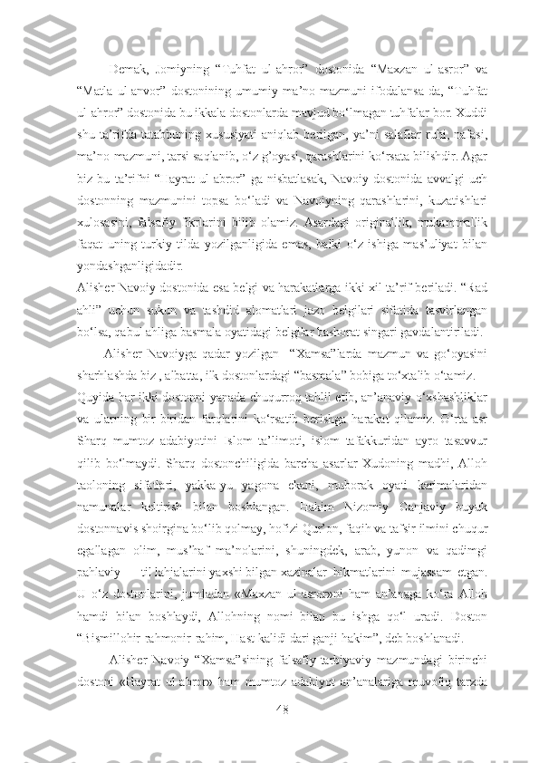 Demak,   Jomiyning   “Tuhfat   ul-ahror”   dostonida   “Maxzan   ul-asror”   va
“Matla   ul-anvor”   dostonining   umumiy   ma’no-mazmuni   ifodalansa-da,   “Tuhfat
ul-ahror” dostonida bu ikkala dostonlarda mavjud bo‘lmagan tuhfalar bor. Xuddi
shu   ta’rifda   tatabbuning   xususiyati   aniqlab   berilgan,   ya’ni   salaflar   ruhi,   nafasi,
ma’no-mazmuni, tarsi saqlanib, o‘z g’oyasi, qarashlarini ko‘rsata bilishdir. Agar
biz   bu   ta’rifni   “Hayrat   ul-abror”   ga   nisbatlasak,   Navoiy   dostonida   avvalgi   uch
dostonning   mazmunini   topsa   bo‘ladi   va   Navoiyning   qarashlarini,   kuzatishlari
xulosasini,   falsafiy   fikrlarini   bilib   olamiz.   Asardagi   originallik,   mukammallik
faqat   uning   turkiy   tilda   yozilganligida   emas,   balki   o‘z   ishiga   mas’uliyat   bilan
yondashganligidadir.
Alisher Navoiy dostonida esa belgi va harakatlarga ikki xil ta’rif beriladi. “Rad
ahli”   uchun   sukun   va   tashdid   alomatlari   jazo   belgilari   sifatida   tasvirlangan
bo‘lsa, qabul ahliga basmala oyatidagi belgilar bashorat singari gavdalantiriladi. 
          Alisher   Navoiyga   qadar   yozilgan     “Xamsa”larda   mazmun   va   go‘oyasini
sharhlashda biz , albatta, ilk dostonlardagi “basmala” bobiga to‘xtalib o‘tamiz.
Quyida har ikki dostonni yanada chuqurroq tahlil etib, an’anaviy o‘xshashliklar
va   ularning   bir-biridan   farqlarini   ko‘rsatib   berishga   harakat   qilamiz.   O‘rta   asr
Sharq   mumtoz   adabiyotini   Islom   ta’limoti,   islom   tafakkuridan   ayro   tasavvur
qilib   bo‘lmaydi.   Sharq   dostonchiligida   barcha   asarlar   Xudoning   madhi,   Alloh
taoloning   sifatlari,   yakka-yu   yagona   ekani,   muborak   oyati   karimalaridan
namunalar   keltirish   bilan   boshlangan.   Hakim   Nizomiy   Ganjaviy   buyuk
dostonnavis shoirgina bo‘lib qolmay, hofizi Qur’on, faqih va tafsir ilmini chuqur
egallagan   olim,   mus’haf   ma’nolarini,   shuningdek,   arab,   yunon   va   qadimgi
pahlaviy til lahjalarini yaxshi bilgan xazinalar hikmatlarini   mujassam   etgan.
U   o‘z   dostonlarini,   jumladan   «Maxzan   ul-asror»ni   ham   an’anaga   ko‘ra   Alloh
hamdi   bilan   boshlaydi,   Allohning   nomi   bilan   bu   ishga   qo‘l   uradi.   Doston
“Bismillohir-rahmonir-rahim, Hast kalidi dari ganji hakim”, deb boshlanadi.
            Alisher   Navoiy   “Xamsa”sining   falsafiy-tarbiyaviy   mazmundagi   birinchi
dostoni   «Hayrat   ul-abror»   ham   mumtoz   adabiyot   an’analariga   muvofiq   tarzda
48 