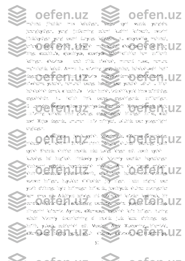 mahorat   jihatidan   mos   keladigan,   ammo   ayni   vaqtda   yangicha
jaranglaydigan,   yangi   ijodkorning   qalami   kuchini   ko‘rsatib,   ovozini
ifodalaydigan   yangi   asarni   dunyoga   keltirgan.   Bu   «payravlik»   mahorati,
an’ana   ichida   o‘zlikni   ko‘rsatish   mahoratidir.   «Nazira»   istilohi   bilan
birga   «tatabbu’»,   «javobiya»,   «tavriya»   kabi   istilohlar   ham   qo‘llanib
kelingan.   «Nazira»   –   arab   tilida   o‘xshash,   monand   nusxa,   namuna
ma’nolarida   keladi.   Ammo   bu   so‘zning   teng,   barobar,   bahslashuvchi   harif
degan   ma’nolari   ham   bor.   «Benazir»   –   tengsiz   demak.   Demak,   nazira   –
o‘xshatma   yaratish,   namunali   asarga   barobar   asar   yaratish   uchun   u   bilan
bahslashish demak. «Tatabbu’» – izdan borish, izdoshlik yoki birov ta’bididiga
ergashishdir.   Bu   istiloh   lirik   asarga   ergashilganda   qo‘llanilgan.
CHunonchi,   Navoiy   «Devoni   Foniy»da   «dar   tab’i   Xoja»   deganda   Xoja
Hofizning   konkret   biror   g‘azaliga   ergashilganini   bildirgan   bo‘lsa,   «dar
tavri   Xoja»   deganda,   umuman   Hofiz   ro‘hiyati,   uslubida   asar   yozganligini
anglatgan.
              «Javobiya»   –   javob   aytish.   Nazarimizda,   «Xamsa»   dostonlariga
nisbatan   shu   istilohni   qo‘llash   o‘rinli.   Chunki   shuhratli   asarlarga   javob
aytish   Sharqda   shoirlar   orasida   odat   tusiga   kirgan   edi.   Javob   aytish   –
kurashga   bel   bog‘lash.   Firdavsiy   yoki   Nizomiy   asaridan   hayratlangan
kitobxonni   yangidan   hayratlantirish   niyatidir.   Ana   shu   niyatga   erishgan
shoir   musobaqada   g‘alaba   qozonib,   salafi   bilan   barobar   obro‘-e’tiborga
sazovor   bo‘lgan,   buyuklar   silsilasidan   joy   olgan.   Hatto   original   asar
yozib   e’tiborga   loyiq   bo‘lmagan   bo‘lsa-da,   javobiyada   shuhrat   qozonganlar
kam   emas   edi.   Adabiyot   tarixiga   oid   tazkiralarni   ko‘zdan   kechirsak,   bir
qancha   shoirlar   ulug‘   salaflarning   asarlariga   nazira   yozgani   uchun   tilga
olinganini   ko‘ramiz.   Ayniqsa,   «Xamsa»ga   ergashish   ko‘p   bo‘lgan.   Buning
sababi   Nizomiy   dostonlarining   el   orasida   juda   katta   e’tiborga   ega
bo‘lib,   yuksak   qadrlanishi   edi.   Masalan,   Amir   Xusravning,   bilamizki,
«Xamsa»dan   boshqa   yana   «Nuh   sipehr»,   «Xizrxon   va   Duvalroniy»,
50 