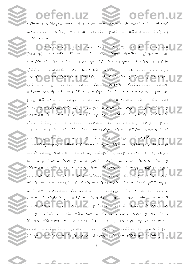 «Kironus   sa’dayn»   nomli   dostonlari   bor.   Ammo   kitobxonlar   bu   original
dostonlardan   ko‘ra,   «nazira»   usulida   yozilgan   «Xamsa»ni   ko‘proq
qadrlaganlar.  
              Shunday   qilib,   nazira   ulug‘   salaflarning   «panjasiga   panja   urmoq»
(Navoiy),   ruhlanib,   ilhom   olib,   o‘z   davri   dardini,   g‘oyalari   va
qarashlarini   aks   ettirgan   asar   yaratish   hisoblangan.   Bunday   kurashda
g‘alaba qozonish oson emas edi, albatta.   Ha,   sher   bilan   kurashishga
tushish uchun  ham sher bo‘lish, hech bo‘lmaganda   yo‘lbarsning
qudratiga   ega   bo‘lish   lozim.   Amir   Xusrav,   Abdurahmon   Jomiy,
Alisher   Navoiy   Nizomiy   bilan   kurashga   chiqib,   unga   tenglasha   olgan   va
yangi   «Xamsa»   lar   bunyod   etgan   ulug‘   «sher»   shoirlar   edilar.   Shu   bois
Nizomiy   «Xamsa»   si   bilan   yonma-yon   Xusrav   Dehlaviy,   Jomiy   va   Navoiy
«Xamsa»   lari   ham   so‘z   san’atining   nodir   obidalari   sifatida   qadrlanib,
o‘qib   kelingan.   Bir-birining   davomi   va   bir-birining   rivoji,   aynan
takrori   emas,   har   biri   bir   ulug‘   ma’naviyat   olami.   Alisher   Navoiy   buni
Jomiyning   «Tuhfat   ul-ahror»   dostoniga   bergan   bahosida   ajoyib
tashbehlar,   qiyoslar   bilan   tushuntirib   bergan.   Voqean,   nazira   yoki   javobiya
nima?   Uning   vazifasi   –   maqsadi,   mohiyati   qanday   bo‘lishi   kerak,   degan
savollarga   hazrat   Navoiy   aniq   javob   berib   kelganlar.   Alisher   Navoiy
«Xamsa»   dostonlarida   Nizomiy,   Amir   Xusrav   va   Jomiyga   bag‘ishlangan
boblarda   ushbu   masala   ustida   to‘xtab   o‘tadiki,   shoirning   fikrlari   faqat
salaflar ehtiromi emas, balki adabiy-estetik qarashlarini ham ifodalaydi.”Hayrat
ul-abror» dostonining Abdurahmon Jomiyga bag‘ishlangan   bobida
xabar   berilishicha,   Alisher   Navoiy   ustozi   va   piri   murshidi
Jomiy   uyida   ilmu   adab   ahli   yig‘inida   ishtirok   etadi.   Abdurahmon
Jomiy   suhbat   asnosida   «Xamsa»   chilik   an’analari,   Nizomiy   va   Amir
Xusrav   «Xamsa»   lari   xususida   fikr   bildirib,   javobiya   aytish   qoidalari,
odobi   haqida   ham   gapiradi,   bu   ishning   mushkulligini   ta’kidlaydi.
O‘tirganlar   Nizomiy   Ganjaviy   va   Xusrav   Dehlaviy   «Xamsa»   larining   har
51 