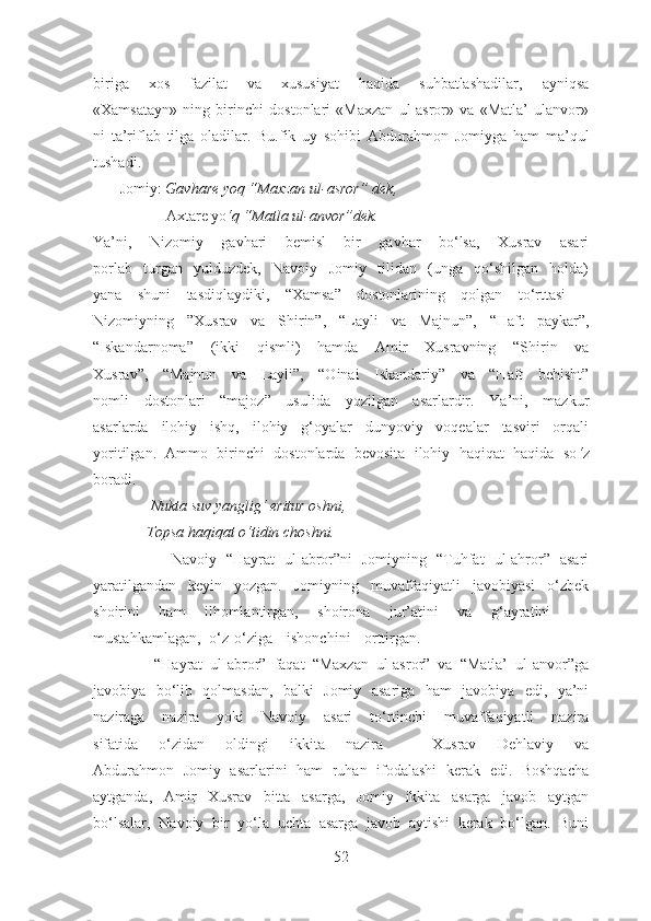 biriga   xos   fazilat   va   xususiyat   haqida   suhbatlashadilar,   ayniqsa
«Xamsatayn»   ning   birinchi   dostonlari   «Maxzan   ul-asror»   va   «Matla’   ulanvor»
ni   ta’riflab   tilga   oladilar.   Bu.fik   uy   sohibi   Abdurahmon   Jomiyga   ham   ma’qul
tushadi.
       Jomiy:  Gavhare yoq “Maxzan ul-asror” dek,
                   Axtare yo ‘q “Matla ul-anvor”dek.
Ya’ni,   Nizomiy   gavhari   bemisl   bir   gavhar   bo‘lsa,   Xusrav   asari
porlab   turgan   yulduzdek,   Navoiy   Jomiy   tilidan   (unga   qo‘shilgan   holda)
yana   shuni   tasdiqlaydiki,   “Xamsa”   dostonlarining   qolgan   to‘rttasi   –
Nizomiyning   ”Xusrav   va   Shirin”,   “Layli   va   Majnun”,   “Haft   paykar”,
“Iskandarnoma”   (ikki   qismli)   hamda   Amir   Xusravning   “Shirin   va
Xusrav”,   “Majnun   va   Layli”,   “Oinai   Iskandariy”   va   “Haft   behisht”
nomli   dostonlari   “majoz”   usulida   yozilgan   asarlardir.   Ya’ni,   mazkur
asarlarda   ilohiy   ishq,   ilohiy   g‘oyalar   dunyoviy   voqealar   tasviri   orqali
yoritilgan.   Ammo   birinchi   dostonlarda   bevosita   ilohiy   haqiqat   haqida   so ‘ z
boradi.
                Nukta suv yanglig‘ eritur oshni,
              Topsa haqiqat o ‘tidin choshni.
                Navoiy   “Hayrat   ul-abror”ni   Jomiyning   “Tuhfat   ul-ahror”   asari
yaratilgandan   keyin   yozgan.   Jomiyning   muvaffaqiyatli   javobiyasi   o‘zbek
shoirini   ham   ilhomlantirgan,   shoirona   jur’atini   va   g‘ayratini    
mustahkamlagan, o‘z-o‘ziga ishonchini orttirgan.
                “Hayrat   ul-abror”   faqat   “Maxzan   ul-asror”   va   “Matla’   ul-anvor”ga
javobiya   bo‘lib   qolmasdan,   balki   Jomiy   asariga   ham   javobiya   edi,   ya’ni
naziraga   nazira   yoki   Navoiy   asari   to‘rtinchi   muvaffaqiyatli   nazira
sifatida   o‘zidan   oldingi   ikkita   nazira   –   Xusrav   Dehlaviy   va
Abdurahmon   Jomiy   asarlarini   ham   ruhan   ifodalashi   kerak   edi.   Boshqacha
aytganda,   Amir   Xusrav   bitta   asarga,   Jomiy   ikkita   asarga   javob   aytgan
bo‘lsalar,   Navoiy   bir   yo‘la   uchta   asarga   javob   aytishi   kerak   bo‘lgan.   Buni
52 