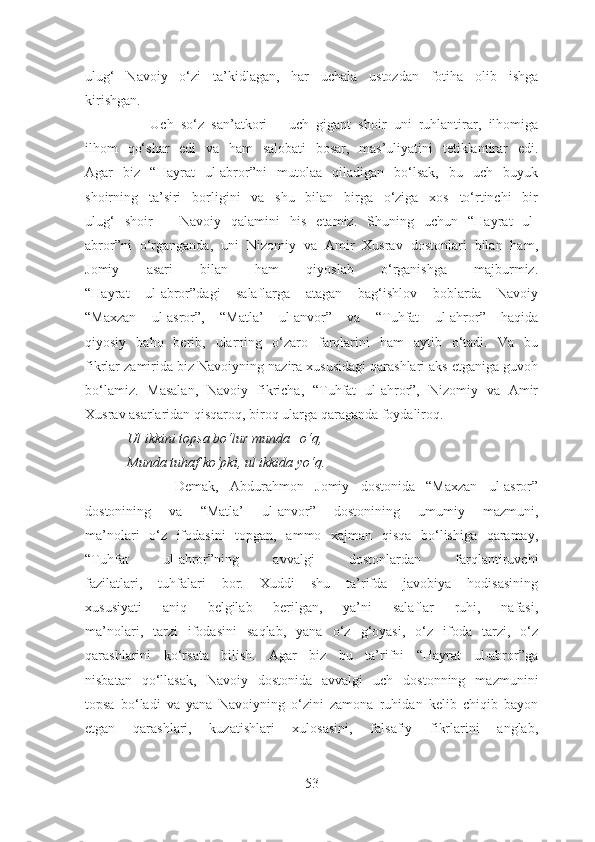 ulug‘   Navoiy   o‘zi   ta’kidlagan,   har   uchala   ustozdan   fotiha   olib   ishga
kirishgan.
                  Uch   so‘z   san’atkori   –   uch   gigant   shoir   uni   ruhlantirar,   ilhomiga
ilhom   qo‘shar   edi   va   ham   salobati   bosar,   mas’uliyatini   tetiklantirar   edi.
Agar   biz   “Hayrat   ul-abror”ni   mutolaa   qiladigan   bo‘lsak,   bu   uch   buyuk
shoirning   ta’siri   borligini   va   shu   bilan   birga   o‘ziga   xos   to‘rtinchi   bir
ulug‘   shoir   –   Navoiy   qalamini   his   etamiz.   Shuning   uchun   “Hayrat   ul-
abror”ni   o‘rganganda,   uni   Nizomiy   va   Amir   Xusrav   dostonlari   bilan   ham,
Jomiy   asari   bilan   ham   qiyoslab   o‘rganishga   majburmiz.
“Hayrat   ul-abror”dagi   salaflarga   atagan   bag‘ishlov   boblarda   Navoiy
“Maxzan   ul-asror”,   “Matla’   ul-anvor”   va   “Tuhfat   ul-ahror”   haqida
qiyosiy   baho   berib,   ularning   o‘zaro   farqlarini   ham   aytib   o‘tadi.   Va   bu
fikrlar zamirida biz Navoiyning nazira xususidagi qarashlari aks etganiga guvoh
bo‘lamiz.   Masalan,   Navoiy   fikricha,   “Tuhfat   ul-ahror”,   Nizomiy   va   Amir
Xusrav asarlaridan qisqaroq, biroq ularga qaraganda foydaliroq .
            Ul ikkini topsa bo‘lur munda –o‘q,
            Munda tuhaf ko‘pki, ul ikkida yo‘q.
                Demak,   Abdurahmon   Jomiy   dostonida   “Maxzan   ul-asror”
dostonining   va   “Matla’   ul-anvor”   dostonining   umumiy   mazmuni,
ma’nolari   o‘z   ifodasini   topgan,   ammo   xajman   qisqa   bo‘lishiga   qaramay,
“Tuhfat   ul-ahror”ning   avvalgi   dostonlardan   farqlantiruvchi
fazilatlari,   tuhfalari   bor.   Xuddi   shu   ta’rifda   javobiya   hodisasining
xususiyati   aniq   belgilab   berilgan,   ya’ni   salaflar   ruhi,   nafasi,
ma’nolari,   tarzi   ifodasini   saqlab,   yana   o‘z   g‘oyasi,   o‘z   ifoda   tarzi,   o‘z
qarashlarini   ko‘rsata   bilish.   Agar   biz   bu   ta’rifni   “Hayrat   ul-abror”ga
nisbatan   qo‘llasak,   Navoiy   dostonida   avvalgi   uch   dostonning   mazmunini
topsa   bo‘ladi   va   yana   Navoiyning   o‘zini   zamona   ruhidan   kelib   chiqib   bayon
etgan   qarashlari,   kuzatishlari   xulosasini,   falsafiy   fikrlarini   anglab,
53 