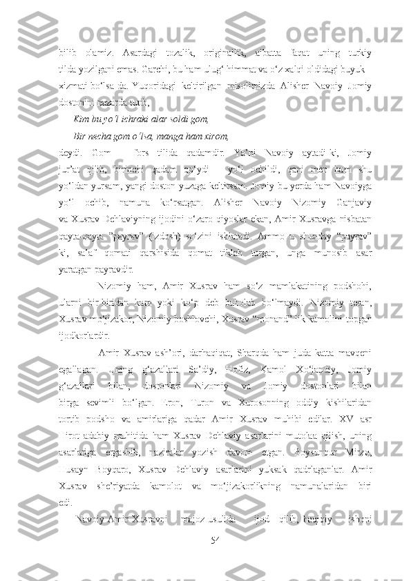 bilib   olamiz.   Asardagi   tozalik,   originallik,   albatta   faqat   uning   turkiy
tilda yozilgani emas. Garchi, bu ham ulug‘ himmat va o‘z xalqi oldidagi buyuk
xizmati bo‘lsa-da. Yuqoridagi   keltirilgan   misolimizda   Alisher   Navoiy   Jomiy
dostonini nazarda tutib, 
      Kim bu yo‘l ichraki alar soldi gom,
      Bir necha gom o‘lsa, manga ham xirom, 
deydi.   Gom   –   fors   tilida   qadamdir.   Ya’ni   Navoiy   aytadi-ki,   Jomiy
jur’at   qilib,   birinchi   qadam   qo‘ydi   –   yo‘l   ochildi,   qani   men   ham   shu
yo‘ldan yursam, yangi doston yuzaga keltirsam. Jomiy bu yerda ham Navoiyga
yo‘l   ochib,   namuna   ko‘rsatgan.   Alisher   Navoiy   Nizomiy   Ganjaviy
va   Xusrav   Dehlaviyning   ijodini   o‘zaro   qiyoslar   ekan,   Amir   Xusravga   nisbatan
qayta-qayta   ”payrav”   (izdosh)   so‘zini   ishlatadi.   Ammo   u   shunday   “payrav”
ki,   salaf   qomati   qarshisida   qomat   tiklab   turgan,   unga   munosib   asar
yaratgan payravdir. 
            Nizomiy   ham,   Amir   Xusrav   ham   so‘z   mamlakatining   podshohi,
ularni   bir-biridan   kam   yoki   ko‘p   deb   baholab   bo‘lmaydi.   Nizomiy   teran,
Xusrav mo‘jizakor, Nizomiy boshlovchi, Xusrav “monand” lik kamolini  topgan
ijodkorlardir.
                  Amir   Xusrav   ash’ori,   darhaqiqat,   Sharqda   ham   juda   katta   mavqeni
egallagan.   Uning   g‘azallari   Sa’diy,   Hofiz,   Kamol   Xo‘jandiy,   Jomiy
g‘azallari   bilan,   dostonlari   Nizomiy   va   Jomiy   dostonlari   bilan
birga   sevimli   bo‘lgan.   Eron,   Turon   va   Xurosonning   oddiy   kishilaridan
tortib   podsho   va   amirlariga   qadar   Amir   Xusrav   muhibi   edilar.   XV   asr
Hirot   adabiy   muhitida   ham   Xusrav   Dehlaviy   asarlarini   mutolaa   qilish,   uning
asarlariga   ergashib,   naziralar   yozish   davom   etgan.   Boysunqur   Mirzo,
Husayn   Boyqaro,   Xusrav   Dehlaviy   asarlarini   yuksak   qadrlaganlar.   Amir
Xusrav   she’riyatda   kamolot   va   mo‘jizakorlikning   namunalaridan   biri
edi.
       Navoiy Amir Xusravni majoz  usulida ijod qilib, haqiqiy   ishqni
54 