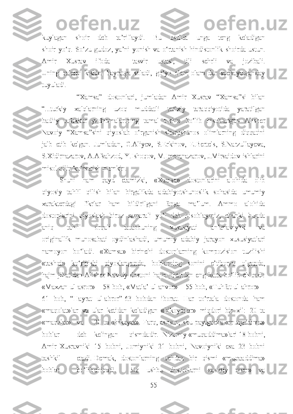 kuylagan   shoir   deb   ta’riflaydi.   Bu   usulda   unga   teng   keladigan
shoir   yo‘q.   So‘zu   gudoz,   ya’ni   yonish   va   o‘rtanish   hindistonlik   shoirda   ustun.
Amir   Xusrav   ifoda   –   tasvir   ustasi,   tili   sehrli   va   jozibali.
Uning   qalami   kishini   hayratga   soladi,   go‘yo   olam-olam   dur   sochayotganday
tuyuladi.
              “Xamsa”   dostonlari,   jumladan   Amir   Xusrav   “Xamsa”si   bilan
“...turkiy   xalqlarning   uzoq   muddatli   tarixiy   taraqqiyotida   yaratilgan
badiiy   tafakkur   yodnomalarining   tamal   toshi»   bo‘lib   hisoblangan   Alisher
Navoiy   “Xamsa”sini   qiyoslab   o‘rganish   sharqshunos   olimlarning   diqqatini
jalb   etib   kelgan.   Jumladan,   G.Aliyev,   S.Erkinov,   E.Bertels,   S.Narzullayeva,
S.Xidirnazarov, A.Afsahzod, Y.Ishoqov, M.Imomnazarov, J.Mirsaidov ishlarini
misol qilin ko‘rsatish mumkin. 
       Shuni   ham   qayd   etamizki,   «Xamsa»   dostonlarini   alohida   olib
qiyosiy   tahlil   qilish   bilan   birgalikda   adabiyotshunoslik   sohasida   umumiy
xarakterdagi   fikrlar   ham   bildirilgani   fanga   ma’lum.   Ammo   alohida
dostonlarini   qiyoslash   biroz   samarali   yo‘l   deb   hisoblaymiz,   chunki   bunda
aniq   tahlil   orqali   tatabbuning   xususiyati   an’anaviylik   va
originallik   munosabati   oydinlashadi,   umumiy   adabiy   jarayon   xususiyatlari
namoyon   bo ‘ladi.   «Xamsa»   birinchi   dostonlarning   kompozision   tuzilishi
«tashqi»   ko‘rinishi   qiyoslanganda,   boblarning   sonini   e’tiborga   olganda,
hajm   jihatidan  Alisher   Navoiy  dostoni  hajm  jihatidan  eng   katta  bo‘lib  chiqadi:
«Maxzan ul-asror» – 58 bob, «Matla’  ul-anvor» – 55 bob, «Tuhfat ul-ahror» –
61   bob,   “Hayrat   ul-abror”-63   bobdan   iborat.   Har   to‘rtala   dostonda   ham
«maqolat»lar   va   ular   ketidan   keladigan   «hikoyatlar»   miqdori   bir   xil:   20   ta
«maqolat» va 20   ta   «hikoyat».   Farq,   asosan,   shu   paytgacha   «muqaddima»
boblar deb kelingan qismdadir.  Nizomiy «muqaddima»lari 18 bobni,
Amir Xusravniki 15   bobni,   Jomiyniki   21   bobni,   Navoiyniki   esa   23   bobni
tashkil etadi. Demak,   dostonlarning   uchdan   bir   qismi   «muqaaddima»
boblar bo‘lib chiqadi. Biz ushbu   dostonlarni   «asosiy   qism»   va
55 