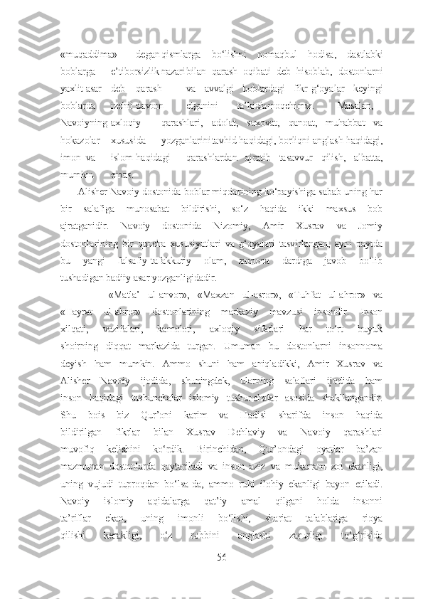 «muqaddima» degan qismlarga bo‘lishni   nomaqbul   hodisa,   dastlabki
boblarga e’tiborsizlik nazari bilan   qarash   oqibati   deb   hisoblab,   dostonlarni
yaxlit asar deb qarash va   avvalgi   boblardagi   fikr-g‘oyalar   keyingi
boblarda izchil davom etganini ta’kidlamoqchimiz. Masalan,
Navoiyning axloqiy qarashlari, adolat,   saxovat,   qanoat,   muhabbat   va
hokazolar xususida yozganlarini tavhid haqidagi, borliqni anglash haqidagi,
imon va islom haqidagi qarashlardan   ajratib   tasavvur   qilish,   albatta,
mumkin emas.
       Alisher Navoiy dostonida boblar miqdorining ko‘payishiga sabab uning har
bir   salafiga   munosabat   bildirishi,   so‘z   haqida   ikki   maxsus   bob
ajratganidir.   Navoiy   dostonida   Nizomiy,   Amir   Xusrav   va   Jomiy
dostonlarining   bir   qancha   xususiyatlari   va   g‘oyalari   tasvirlangan,   ayni   paytda
bu   yangi   falsafiy-tafakkuriy   olam,   zamona   dardiga   javob   bo‘lib
tushadigan badiiy asar yozganligidadir.
            «Matla’   ul-anvor»,   «Maxzan   ul-asror»,   «Tuhfat   ul-ahror»   va
«Hayrat   ul-abror»   dostonlarining   markaziy   mavzusi   insondir.   Inson
xilqati,   vazifalari,   kamoloti,   axloqiy   sifatlari   har   to‘rt   buyuk
shoirning   diqqat   markazida   turgan.   Umuman   bu   dostonlarni   insonnoma
deyish   ham   mumkin.   Ammo   shuni   ham   aniqladikki,   Amir   Xusrav   va
Alisher   Navoiy   ijodida,   shuningdek,   ularning   salaflari   ijodida   ham
inson   haqidagi   tushunchalar   islomiy   tushunchalar   asosida   shakllangandir.
Shu   bois   biz   Qur’oni   karim   va   Hadisi   sharifda   inson   haqida
bildirilgan   fikrlar   bilan   Xusrav   Dehlaviy   va   Navoiy   qarashlari
muvofiq   kelishini   ko‘rdik.   Birinchidan,   Qur’ondagi   oyatlar   ba’zan
mazmunan   dostonlarda   qaytariladi   va   inson   aziz   va   mukarram   zot   ekanligi,
uning   vujudi   tuproqdan   bo‘lsa-da,   ammo   ruhi   ilohiy   ekanligi   bayon   etiladi.
Navoiy   islomiy   aqidalarga   qat’iy   amal   qilgani   holda   insonni
ta’riflar   ekan,   uning   imonli   bo‘lishi,   shariat   talablariga   rioya
qilishi   kerakligi,   o‘z   robbini   anglashi   zarurligi   to‘g‘risida
56 