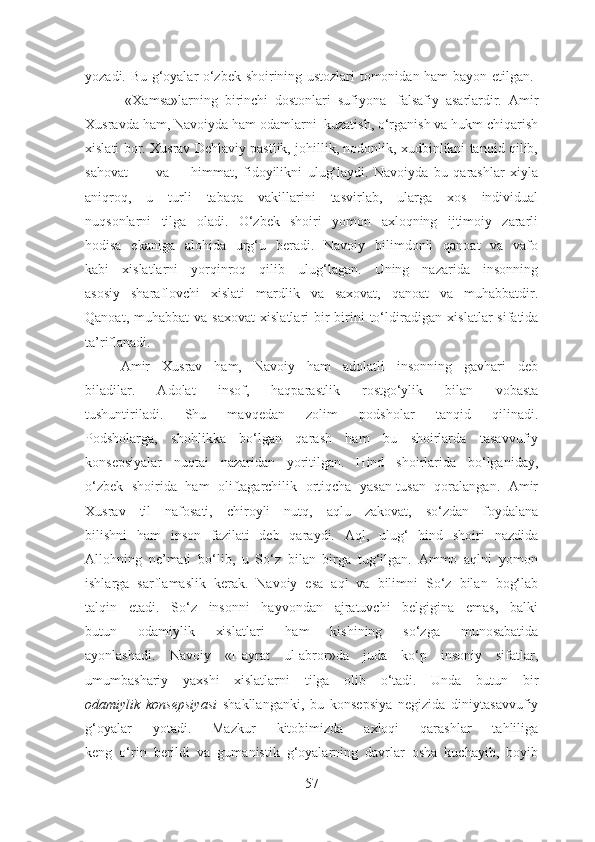 yozadi. Bu g‘oyalar o‘zbek shoirining ustozlari tomonidan ham bayon etilgan.  
            «Xamsa»larning   birinchi   dostonlari   sufiyona-   falsafiy   asarlardir.   Amir
Xusravda ham, Navoiyda ham odamlarni  kuzatish, o‘rganish va hukm chiqarish
xislati bor. Xusrav Dehlaviy pastlik, johillik, nodonlik, xudbinlikni tanqid qilib,
sahovat va himmat,   fidoyilikni   ulug‘laydi.   Navoiyda   bu   qarashlar   xiyla
aniqroq,   u   turli   tabaqa   vakillarini   tasvirlab,   ularga   xos   individual
nuqsonlarni   tilga   oladi.   O‘zbek   shoiri   yomon   axloqning   ijtimoiy   zararli
hodisa   ekaniga   alohida   urg‘u   beradi.   Navoiy   bilimdonli   qanoat   va   vafo
kabi   xislatlarni   yorqinroq   qilib   ulug‘lagan.   Uning   nazarida   insonning
asosiy   sharaflovchi   xislati   mardlik   va   saxovat,   qanoat   va   muhabbatdir.
Qanoat,  muhabbat  va  saxovat  xislatlari  bir-birini   to‘ldiradigan   xislatlar   sifatida
ta’riflanadi.
      Amir   Xusrav   ham,   Navoiy   ham   adolatli   insonning   gavhari   deb
biladilar.   Adolat   insof,   haqparastlik   rostgo‘ylik   bilan   vobasta
tushuntiriladi.   Shu   mavqedan   zolim   podsholar   tanqid   qilinadi.
Podsholarga,   shohlikka   bo‘lgan   qarash   ham   bu   shoirlarda   tasavvufiy
konsepsiyalar   nuqtai   nazaridan   yoritilgan.   Hind   shoirlarida   bo‘lganiday,
o‘zbek   shoirida   ham   oliftagarchilik   ortiqcha   yasan-tusan   qoralangan.   Amir
Xusrav   til   nafosati,   chiroyli   nutq,   aqlu   zakovat,   so‘zdan   foydalana
bilishni   ham   inson   fazilati   deb   qaraydi.   Aql,   ulug‘   hind   shoiri   nazdida
Allohning   ne’mati   bo‘lib,   u   So‘z   bilan   birga   tug‘ilgan.   Ammo   aqlni   yomon
ishlarga   sarflamaslik   kerak.   Navoiy   esa   aql   va   bilimni   So‘z   bilan   bog‘lab
talqin   etadi.   So‘z   insonni   hayvondan   ajratuvchi   belgigina   emas,   balki
butun   odamiylik   xislatlari   ham   kishining   so‘zga   munosabatida
ayonlashadi.   Navoiy   «Hayrat   ul-abror»da   juda   ko‘p   insoniy   sifatlar,
umumbashariy   yaxshi   xislatlarni   tilga   olib   o‘tadi.   Unda   butun   bir
odamiylik   konsepsiyasi   shakllanganki,   bu   konsepsiya   negizida   diniytasavvufiy
g‘oyalar   yotadi.   Mazkur   kitobimizda   axloqi   qarashlar   tahliliga
keng   o‘rin   berildi   va   gumanistik   g‘oyalarning   davrlar   osha   kuchayib,   boyib
57 