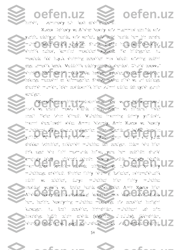 borishi, zamonaviy ruh kasb etishi aniqlandi.
              Xusrav   Dehlaviy   va   Alisher   Navoiy   so‘z   muammosi   atrofida   so‘z
yuritib,   adabiyog   haqida,   so‘z   san’ati,   so‘z   qadri   haqida   ham   bir   qancha
muhim   fikrlarni   olg‘a   surganlar.   Shunga   bog‘liq   holda   shoirlar   axloki,
shoirlik   rutbasi,   kamoloti   masalalari   xususida   fikr   bildirganlar.   Bu
masalada   ikki   buyuk   shoirning   qarashlari   mos   keladi:   so‘zning   qadrini
erga   urmaslik   kerak.   Maddohlik   adabiyotning   kushandasi.   Chunki   tasavvuf
shoirlari   hech   qachon   maddohlikka   berilgan   emaslar,   shohlarni   bekordan
bekorga   maqtashni   ep   ko ‘ rmaganlar.   Shohga   nasihat   qilish   va   uni   adolatga
chaqirish   mumkin,   lekin   qasidaxonlik   bilan   zulmni   adolat   deb   aytish   gunoh
sanalgan.
      “Xamsa”larning   birinchi   dostonlarida   ishq   va   muhabbat   mavzui
nozik   va   ardoqli   mavzu   sifatida   olinib,   qizg‘in   va   po‘rtanali   hislar
orqali   fikrlar   izhor   kilinadi.   Muhabbat   insonning   doimiy   yo‘ldoshi,
insonni   sharaflovchi   xislat.   Ammo   Nizomiy,   Amir   Xusrav   va   Navoiy
muhabbatni   xiyla   chuqur   anglaganlar.   Ular   nazarida   muhabbat   kamolot
yo‘lidir.   Ya’ni   solikning   o‘z   Yori   –   Xudo   tomon   intilishi,   shu   yulda
chekkan   iztiroblari,   poklanishi   muhabbat   deb   qaralgan.   Odam   ishq   bilan
tirik   agar   ishq   ilohi   mazmunda   bo‘lsa,   yana   ham   qadrlidir:   chunki
«majoziy   ishq»   –   o‘tkinchi   ishqdir.   Navoiy   nazdida   “majoziy   ishq”da
inson   tanasi   iztiroblar   otashida   toblanadi   va   ruh   poklanib,   ilohiy
muhabbatga   erishiladi.   Shoirlar   ilohiy   ishqning   fazilatlari,   oshiqma’shuqlik
odobi   va   talablari,   dunyo   muhabbati   bilan   ilohiy   muhabbat
orasidagi   yaqinlik   va   farqlar   haqida   to‘xtaganlar.   Amir   Xusrav   bilan
Alisher   Navoiyning   bu   masaladagi   karashlari   mos   keladi.   Lekin   shunda
ham,   baribir,   Navoiyning   muhabbat   masalasiga   o‘z   qarashlari   borligini
kursatgan.   Bu   farqli   qarashlar,   birinchidan,   muhabbatni   uch   to‘rt
bosqichga   bo‘lib   talqin   etishda   («Mahbub   ul-qulub»),   ikkinchidan,
ishqning   ezgulik   va   xayr   tushunchalari   bilan   zich   vobasta   ekanini,
58 
