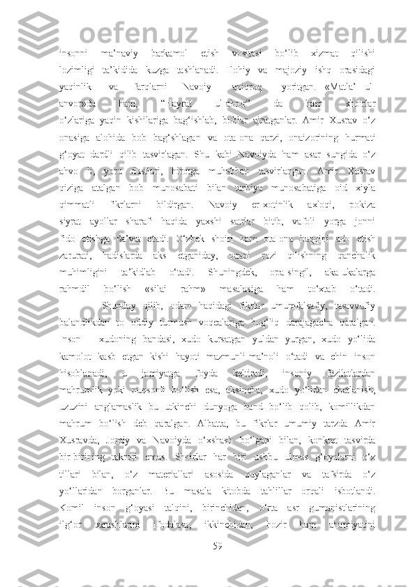 insonni   ma’naviy   barkamol   etish   vositasi   bo‘lib   xizmat   qilishi
lozimligi   ta’kidida   kuzga   tashlanadi.   Ilohiy   va   majoziy   ishq   orasidagi
yaqinlik va farqlarni Navoiy aniqroq yoritgan.   «Matla’   ul-
anvor»da   ham,   “Hayrat   ul-abror”   da   ham   shoirlar
o‘zlariga   yaqin   kishilariga   bag‘ishlab,   boblar   ajratganlar.   Amir   Xusrav   o‘z
onasiga   alohida   bob   bag‘shlagan   va   ota-ona   qarzi,   onaizorining   hurmati
g‘oyat   dardli   qilib   tasvirlagan.   Shu   kabi   Navoiyda   ham   asar   sungida   o‘z
ahvo   li,   yoru   dustlari,   hirotga   muhabbati   tasvirlangan.   Amir   Xusrav
qiziga   atalgan   bob   munosabati   bilan   tarbiya   munosabatiga   oid   xiyla
qimmatli   fikrlarni   bildirgan.   Navoiy   er-xotinlik   axloqi,   pokiza
siyrat   ayollar   sharafi   haqida   yaxshi   satrlar   bitib,   vafoli   yorga   jonni
fido   etishga   da’vat   etadi.   O‘zbek   shoiri   ham   ota-ona   haqqini   ado   etish
zarurati,   hadislarda   aks   etganiday,   onani   rozi   qilishning   qanchalik
muhimligini   ta’kidlab   o‘tadi.   Shuningdek,   opa-singil,   aka-ukalarga
rahmdil   bo‘lish   «silai   rahm»   masalasiga   ham   to‘xtab   o‘tadi.
            Shunday   qilib,   odam   haqidagi   fikrlar   umumfalsafiy,   tasavvufiy
balandlikdan   to   oddiy   turmush   voqealariga   bog‘liq   darajagacha   qaralgan.
Inson   –   xudoning   bandasi,   xudo   kursatgan   yuldan   yurgan,   xudo   yo‘lida
kamolot   kasb   etgan   kishi   hayoti   mazmunli-ma’noli   o‘tadi   va   chin   inson
hisoblanadi,   u   jamiyatga   foyda   keltiradi,   insoniy   fazilatlardan
mahrumlik   yoki   nuqsonli   bo‘lish   esa,   aksincha,   xudo   yo‘lidan   chetlanish,
uzuzini   anglamaslik   bu   utkinchi   dunyoga   band   bo‘lib   qolib,   komillikdan
mahrum   bo‘lish   deb   qaralgan.   Albatta,   bu   fikrlar   umumiy   tarzda   Amir
Xusravda,   Jomiy   va   Navoiyda   o‘xshash   bo‘lgani   bilan,   konkret   tasvirda
bir-birining   takrori   emas.   Shoirlar   har   biri   ushbu   ulmas   g‘oyalarni   o‘z
tillari   bilan,   o‘z   materiallari   asosida   quylaganlar   va   tafsirda   o‘z
yo‘llaridan   borganlar.   Bu   masala   kitobda   tahlillar   orqali   isbotlandi.
Komil   inson   g‘oyasi   talqini,   birinchidan,   o‘rta   asr   gumanistlarining
ilg‘or   qarashlarini   ifodalasa,   ikkinchidan,   hozir   ham   ahamiyatini
59 