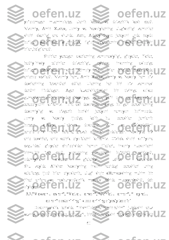 yo‘qotmagan   muammolarga   ulanib   ketadi   va   dolzarblik   kasb   etadi.
Nizomiy,   Amir   Xusrav,   Jomiy   va   Navoiylarning   ulug‘vorligi   zamonlar
shoiri   ekanligi   ana   shunda.   Zero,   Adabiy   hayot   jarayoni   unda   paydo
bo‘lgan   yangiliklar,   shuningdek,   ilg‘or   an’analarning   rivojlanib   borishi
bilan,belgilanadi.
            Shoirlar   yaratgan   asarlarning   zamonaviyligi,   g‘oyalar,   fikrlar,
badiiy-hissiy   talqinlar   dolzarbligi,   ayniqsa   insonning   axloqiga
bo‘lgan   qarashlarda,   insonni   ijtimoiy   muhit   bilan   bog‘lab   tasvirlashda
aniqroq   seziladi.   Nizomiy   ham,   Amir   Xusrav,   Jomiy   va   Navoiy   ham   o‘z
davrlarining   farzandlari   edilar.   Ularning   har   biri   o‘z   zamonasi
dardini   ifodalagan.   Agar   kuzatishlarimizni   bir   tizimga   solsaq
gumanizmning   Nizomiydan   Navoiyga   qadar,   ya’ii   to‘rt   asr   davomidagi
taraqqiyotini   ko‘ramiz.   To‘rt   asr   davomida   insonga   bo‘lgan   qarashlarning
davomiyligi   va   o‘zgarib   borishi   jarayoni   namoyon   bo‘lmoqda.
Jomiy   va   Navoiy   ijodiga   kelib   bu   qarashlar   jamlanib
borgan.   «Hayrat   ul-abror»   dostonida   zulm   va   adolatsizlikni
tanqid   qilish   nafasi   baland,   g‘azab   ehtirosli   ifodalangan.   Navoiyda   biz
aniq   tasvirlar,   aniq   satirik   qiyofalarni   ko‘ramiz.   O‘zbek   shoiri   so‘fiyona
ezgu-ideal   g‘oyalar   cho‘qqisidan   hamon   illatlari,   insoniy   nuqsonlarni
birma-bir   fosh   etadi,   yomonning   yomonligini   bo‘rttirib   tasvirlaydi,
odamiylik   xislatlari   g‘alabasi   uchun   kurashadi.
Shu   zaylda   Alisher   Navoiyning   inson   haqidagi   qarashlari   uning
salaflarga   ijodi   bilan   qiyoslanib,   ulug‘   shoir   «Xamsa»sining   muhim   bir
jihati   an’ana   va   navbunyodkorlik   masalasi   ichida   muayyanlashdi,   deb
o‘ylaymiz.
3.2.”Maxzan ul-asror”, “Matla ul-anvor”, “Tuhfat ul-ahror”, “Hayrat ul-
abror” dostonining ilk boblarining qiyosiy tadqiqi
Dostonnavislik   tarixida   “Bismillohir-rahmonir-rahim”   jumlasini   aruz
vazniga   muvofiqlashtirgan,   aniqrog ‘i,   birinchi   misrasini   “Bismillohir   rahmonir
60 