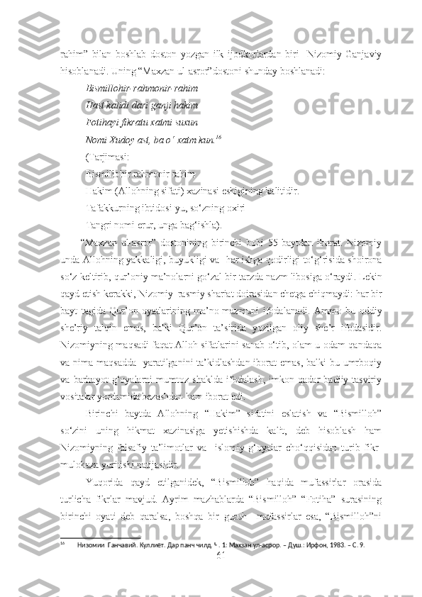 rahim”   bilan   boshlab   doston   yozgan   ilk   ijodkor lardan   biri     Nizomiy   Ganjaviy
hisoblanadi. Uning “Maxzan ul-asror” doston i shunday boshlanadi:
Bismillohir-rahmonir-rahim
Hast kalidi dari ganji hakim
Fotihayi fikratu xatmi suxun
Nomi Xudoy ast, ba o‘ xatm kun. 16
(Tarjimasi:
Bismillohir rahmonir rahim
Hakim (Allohning sifati) xazinasi eshigining kalitidir.
Tafakkurning  ibtidos i-yu, so‘zning oxiri
Tangri nomi  erur , unga bag‘ishla).     
          “Maxzan   ul-asror”   dostonining   birinchi   bobi   55   baytdan   iborat.   Nizomiy
unda   Allohning yakkaligi, buyukligi   va    har ishga qodirligi to‘g‘risida shoirona
so‘z  keltirib, qur’oniy ma’nolarni  go‘zal bir tarzda  nazm libosi g a  o‘raydi .  Lekin
qayd  et ish kerakki, Nizomiy  rasmiy shariat doirasida n chetga chiqmaydi:  har bir
bayt   tagida   Qur’on   oyatlarining   ma’no-mazmuni   ifoda la na di.   Ammo   bu   oddiy
she’riy   talqin   emas,   balki   Qur’on   ta’sirida   yozilgan   oliy   she’r   ifodasidir.
Nizomiyning maqsadi faqat Alloh sifatlarini sanab o‘tib, olam-u odam qandaqa
va nima maqsadda   yaratilganini ta’kidlashdan iborat  emas, balki  bu umrboqiy
va   barhayot   g‘oyalarni   mumtoz   shaklda   ifodalash,   imkon   qadar   badiiy-tasviriy
vositalar yordamida bezashdan ham iborat edi. 
Birinchi   baytda   Allohning   “Hakim”   sifatini   eslatish   va   “Bismilloh”
so‘zini   uning   hikmat   xazinasiga   yetishishda   kalit,   deb   hisoblash   ham
Nizomiyning   falsafiy   ta’limotlar   va     islomiy   g‘oyalar   cho‘qqisidan   turib   fikr-
mulohaza yuritishi natijasidir.
Yuqorida   qayd   etilganidek,   “Bismilloh”   haqida   mufassirlar   orasida
turlicha   fikrlar   mavjud.   Ayrim   mazhablarda   “Bismilloh”   “Fotiha”   surasining
birinchi   oyati   deb   qaralsa,   boshqa   bir   guruh     mufassirlar   esa,   “Bismilloh”ni
16
        Низомии  Ганчавий. Куллиёт. Дар панч чилд. Ч. 1: Махзан ул-асрор. – Душ.: Ирфон, 1983. – С. 9.
61 