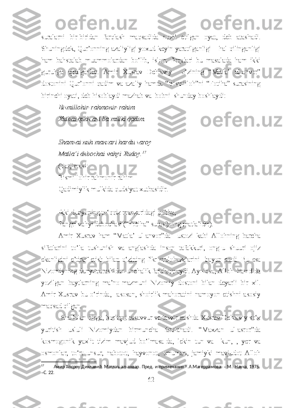 suralarni   bir-biridan   farqlash   maqsadida   nozil   etilgan   oyat,   deb   atashadi.
Shuningdek, Qur’onning azaliyligi yoxud keyin yaratilganligi – hal qilinganligi
ham   bahstalab   muammolardan   bo‘lib,   islom   firqalari   bu   masalada   ham   ikki
guruhga   ajralganlar.   Amir   Xusrav   Dehlaviy     o‘zining   “Matla’   ul-anvor”
dostonini   Qur’onni   qadim   va   azaliy   hamda   “Bismilloh”ni   “Fotiha”   surasining
birinchi oyati, deb hisoblaydi mazhab va  bobni  shunday boshlaydi: 
Bismillohir-rahmonir-rahim
Xutbai quds ast ba mulki qadim.
S h amsai nuh manzari hardu saroy 
Matla’i debochai vahyi Xudoy. 17
(Tarjimasi:
Bismillohir rahmonir rahim
Qadimiylik mulkida qudsiyat xutbasidir.
Ikki dunyoning to‘qqiz manzaridagi qubba,
Tangri vahyi debochasi ( “F otiha ”  surasi)ning matla’idir).
Amir   Xusrav   ham   “Matla’   ul-anvor”da     ustozi   kabi   Allohning   barcha
sifatlarini   to‘la   tushunish   va   anglashda   inson   tafakkuri,   ong-u   shuuri   ojiz
ekanligini   e’tirof   et ish   bilan   o‘zining   fikr-mulohazalarini     bayon   etadi .   Bu   esa
Nizomiyning dunyoqarashidan unchalik farqlanmaydi. Ayniqsa, Alloh  hamdida
yozilgan   baytlarning   ma’no-mazmuni   Nizomiy   dostoni   bilan   deyarli   bir   xil.
Amir   Xusrav   bu   o‘rinda,     asosan,   shoirlik   mahoratini   namoyon   etishni   asosiy
maqsad qilgan.
 Shu bilan birga, borliqni tasavvur va tasvir etishda Xusrav Dehlaviy so‘z
yuritish   usluli   Nizomiydan   birmuncha   farqlanadi.   “Maxzan   ul-asror”da
kosmogonik   yaxlit   tizim   mavjud   bo‘lmasa-da,   lekin   tun   va     kun,   ,   yer   va
osmonlar,   to‘rt   unsur,   nabotot,   hayvonot,   umuman,   jamiyki   mavjudot   Alloh
17
        Амир Хосроу Дихлавий. Матлаъ ал-анвар. Пред. и примечания Т.А.Магеррамова. – М.: Наука, 1975.
–С. 22. 
62 
