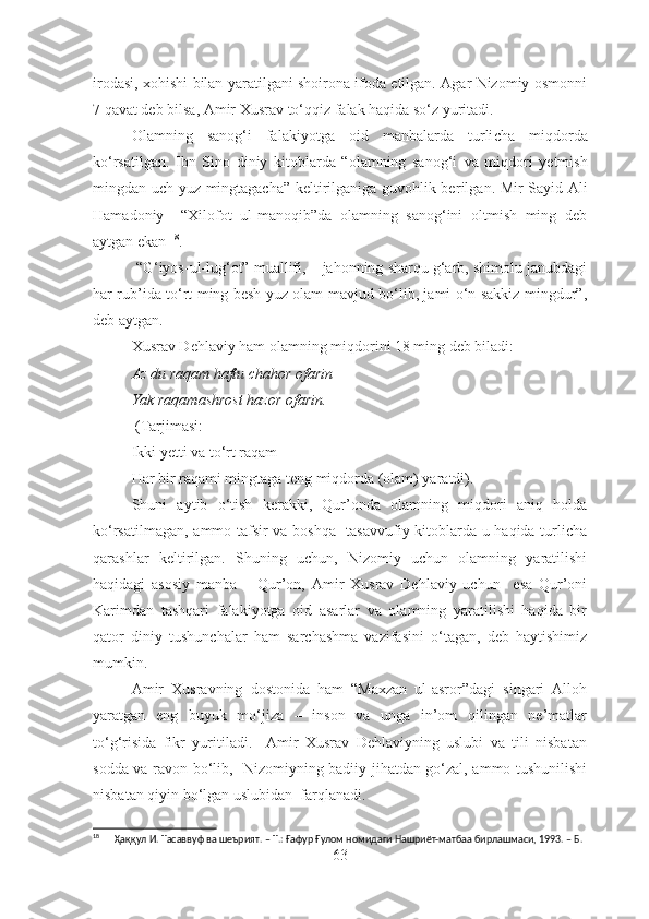 irodasi, xohishi bilan yaratilgani shoirona ifoda etilgan. Agar Nizomiy osmonni
7 qavat deb bilsa, Amir Xusrav to‘qqiz falak haqida so‘z yuritadi.
Olamning   sanog‘i   falakiyotga   oid   manbalarda   turli cha   miqdorda
ko‘rsatilgan.   Ibn   Sino   diniy   kitoblarda   “olamning   sanog‘i   va   miqdori   y etmish
mingdan uch yuz mingtagacha” keltirilganiga guvohlik ber ilgan . Mir Sayid Ali
Hamadoniy     “Xilofot   ul-manoqib”da   olamning   sanog‘ini   oltmish   ming   deb
aytgan ekan  18
.
 “G‘iyos-ul-lug‘ot” muallifi, – jahonning sharqu g‘arb, shimolu janubdagi
har rub’ida to‘rt ming besh yuz olam mavjud bo‘lib, jami o‘n sakkiz mingdur”,
deb aytgan.
Xusrav Dehlaviy ham olamning miqdorini 18 ming deb biladi:
Az du raqam haftu chahor ofarin
Yak raqamashrost hazor ofarin.
 (Tarjimasi:
Ikki yetti va to‘rt raqam
Har bir raqami mingtaga teng miqdorda (olam) yaratdi) .
Shuni   aytib   o‘tish   kerakki,   Qur’onda   olamning   miqdori   aniq   holda
ko‘rsatilmagan, ammo tafsir va boshqa   tasavvufiy kitoblarda u haqida turlicha
qarashlar   keltirilgan.   Shuning   uchun,   Nizomiy   uchun   olamning   yaratilishi
haqidagi   asosiy   manba   –   Qur’on,   Amir   Xusrav   Dehlaviy   uchun     esa   Qur’oni
Karimdan   tashqari   falakiyotga   oid   asarlar   va   olamning   yaratilishi   haqida   bir
qator   diniy   tushunchalar   ham   sarchashma   vazifasini   o‘tagan,   deb   haytishimiz
mumkin.
Amir   Xusravning   dostonida   ham   “Maxzan   ul-asror”dagi   singari   Alloh
yaratgan   eng   buyuk   mo‘jiza   –   inson   va   unga   in’om   qilingan   ne’matlar
to‘g‘risida   fikr   yuritiladi.     Amir   Xusrav   Dehlaviyning   uslubi   va   tili   nisbatan
sodda va ravon bo‘lib,   Nizomiyning badiiy jihatdan go‘zal, ammo tushunilishi
nisbatan qiyin bo‘lgan uslubidan  farqlanadi.
18
      Ҳаққул И. Тасаввуф ва шеърият. – Т.: Ғафур Ғулом номидаги Нашриёт-матбаа бирлашмаси, 1993. – Б. 
63 