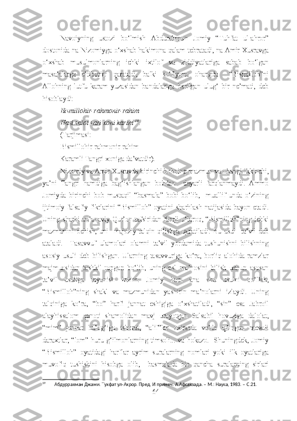 Navoiyning   ustozi   bo‘lmish   Abdurahmon   Jomiy   “Tuhfat   ul-ahror”
dostonida na Nizomiyga o‘xshab hakimona qalam tebratadi, na Amir Xusravga
o‘xshab   musulmonlarning   ichki   ixtilof   va   ziddiyatlariga   sabab   bo‘lgan
masalalarga   e’tiborini   qaratadi,   balki   so‘fiyona   ohangda     “Bismilloh”ni
Allohning   lutfu   karam   yuzasidan   bandalariga   berilgan   ulug‘   bir   ne’mati,   deb
hisoblaydi:
Bismillohir-rahmonir-rahim
Hast saloi sari xoni karim  19
.
(Tarjimasi:
Bismillohir-rahmonir-rahim
Karamli Tangri xoniga da’vatdir).
Nizomiy va Amir Xusravda birinchi bobning mazmun va ohangi ikkinchi,
ya’ni   Tangri   hamdiga   bag‘ishlangan   bobdan     deyarli   farqlanmaydi.   Ammo
Jomiyda   birinchi   bob   mustaqil   “basmala”   bobi   bo‘lib,     muallif   unda   o‘zining
ijtimoiy-falsafiy fikrlarini  “Bismilloh”   oyatini  sharhlash  natijasida   bayon etadi.
Uning   sharhi   an’anaviy   Qur’on   tafsiridan   farqli   o‘laroq,   “Bismilloh”ning   ichki
mazmunini   ochish,   uni     majoziy   talqin   qilishga   qaratiladi.   Bu   usul     ta’vil   deb
ataladi.     Tasavvuf   ulamolari   olamni   ta’vil   yordamida   tushunishni   bilishning
asosiy   usuli   deb   bilishgan.   Ularning   tasavvuriga   ko‘ra,   borliq   alohida   ramzlar
majmuasidan   tashkil   topgan   bo‘lib,   uning   asl   ma’nosini   bilish   uchun   asosan
ta’vil   usuliga   tayanish   lozim.   Jomiy   ham   ana   shu   usulni   qo‘llab,
“Bismilloh”ning   shakl   va   mazmunidan   yashirin   ma’nolarni   izlaydi.   Uning
talqiniga   ko‘ra,   “bo”   harfi   jannat   eshigiga   o‘xshatiladi,   “sin”   esa   Jabroil
alayhissalom   qanoti   shamolidan   mavj   urayotgan   Salsabil   hovuziga   dalolat,
“mim”   jannat   bulog‘iga   ishorat,   “alif”lar   oxiratda   va’da   qilingan   mevali
daraxtlar,  “lom”  huru  g‘ilmonlarning  timsoli...  va  hokazo.     Shuningdek,  Jomiy
“Bismilloh”   oyatidagi   harflar   ayrim   suralarning   nomlari   yoki   ilk   oyatlariga
muvofiq   tushishini   hisobga   olib,     basmalada   bir   qancha   suralarning   sirlari
19
         Абдуррахман Джами. Тухфат ул-Ахрор. Пред. И примеч. А.Афсахзада. – М.: Наука, 1983. –   С.21 .
64 