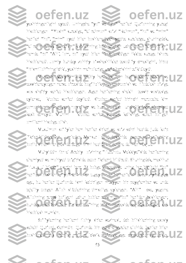 yashiringanligini   aytadi.   Uningcha   “yo”   va   “sin”   harflari   Qur’onning   yuragi
hisoblangan     “Yosin”   surasiga,   “al-rahmon”   so‘zi   “Rahmon”,   “ho”   va   “mim”
harflari   “ho”,   “mim”   oyati   bilan   boshlanadigan   yettita   suralarga,   shuningdek,
“al-rahmon”   va   “al-rahim”   so‘zlarining   boshlang‘ich   uch   harfi   –   “alif”,   “lom”
hamda   “ro”   “Alif,   lom,   ro”   oyati   bilan     boshlanadigan   ikkita   suraga   ishora
hisoblanadi.   Jomiy   bunday   zohiriy   o‘xshashliklar   tasodifiy   emasligini,   biroq
“Bismilloh”ning ichki, yashirin ma’nolariga urg‘u berishini ta’kidlaydi.
Mumtoz   adabiyotimizda   arabiy   harflarga   “jon   bag‘ishlash”,   harflar   va
tasvirlanayotgan narsa o‘rtasida bog‘liqlik jihatlarni topish va   ifodalash o‘ziga
xos   she’riy   san’at   hisoblangan.   Agar   harflarning   shakli     tasvir   vositasiga
aylansa,     kitobat   san’ati   deyiladi.   Kitobat   san’ati   birinchi   martotaba   kim
tomonidan   qo‘llanilgani   noma’lum   va   buni   aniqlash     unchalik   katta   ahamiyat
kasb   etmaydi.   Muhimi   –   kitobat   san’ati   vujudga   kelishiga   sabab   bo‘lgan
omillarni hisobga olish.
Musulmon   so‘fiylar   ham   harflar   sirlari   va   so‘z   sehri   haqida   juda   ko‘p
fikrlar   bildirganlar.     Jumladan,   Mansur   Halloj   devonida     raqam   va   harflarning
borliq sirlarini anglashda tutgan o‘rni haqida bir  qa ncha dalillar  mavjud .
Muhyiddin   ibn-al-Arabiy     o‘zining   “Futuhotu   Makkiya”sida   harflarning
ahamiyati va mohiyati to ‘ g ‘ risida qator fikrlar ni  bildir adi . Shuningdek, mashhur
“Fusus   ul-hikam”   asar ini   ham   27   bobga   ajrat adi   va   uning   har   bir   bob i   “bo”
harfidan boshla ni b, “yo”harfi   bilan tugaydi. Har bir harf alohida ramziy belgiga
ega,   bu   harflar   Qur’onda   ismi   keltirilgan   muayyan   bir   payg‘ambar   va   unda
tajalliy   topgan   Alloh   sifatlarining   timsoliga   aylangan.   “Alif”     esa,   yagona
Allohning   ramzi   bo‘lgani   uchun   boblar   taqsimoti   “bo”   harfidan   boshlangan;
bunday   tasniflash   ham   “Bismilloh”ning   ta’siri   natijasida   vujudga   kelgan,   deb
hisoblash mumkin.
So‘fiylarning   harflarni   ilohiy   sirlar   xazinasi,   deb   bilishlarining   asosiy
sababi   Qur’oni   Karimdir.   Qur’onda   bir   qancha   suralar   alohida   harflar   bilan
boshlanadi.   Bu     harflar   ma’lum   leksik   ma’noga   ega   emas,   shuning   uchun,
65 