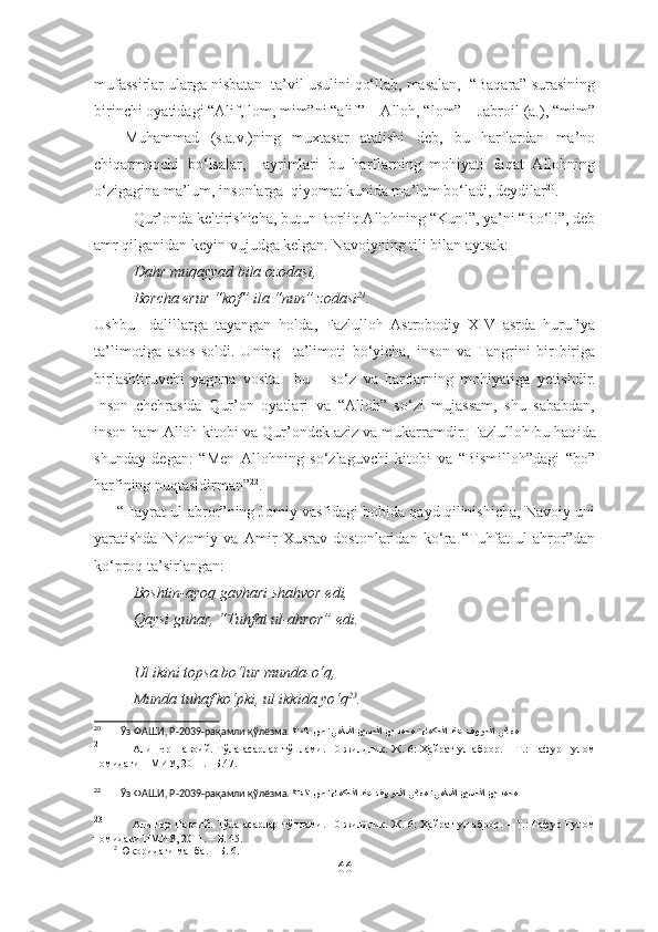 mufassirlar ularga nisbatan  ta’vil usulini qo‘llab, masalan,  “Baqara” surasining
birinchi oyatidagi “Alif, lom, mim”ni “alif” – Alloh, “lom” – Jabroil (a.), “mim”
–     Muhammad   (s.a.v.)ning   muxtasar   atalishi   deb,   bu   harflardan   ma’no
chiqarmoqchi   bo‘lsalar,     ayrimlari   bu   harflarning   mohiyati   faqat   Allohning
o‘zigagina ma’lum, insonlarga  qiyomat kunida ma’lum bo‘ladi, deydilar 20
.
Qur’onda keltirishicha, butun Borliq Allohning “Kun!”, ya’ni “Bo‘l!”, deb
amr qilganidan keyin vujudga kelgan. Navoiyning tili bilan aytsak:
Dahr muqayyad bila ozodasi,
Borcha erur “kof” ila “nun” zodasi 21
.
Ushbu     dalillarga   tayangan   holda ,   Fazlulloh   Astrobodiy   XIV   asrda   hurufiya
ta’limotiga   asos   soldi.   Uning     ta’limoti   bo‘yicha,   inson   va   Tangrini   bir-biriga
birlashtiruvchi   yagona   vosita     bu   –   so‘z   va   harflarning   mohiyatiga   y etishdir.
Inson   chehrasida   Qur’on   oyatlari   va   “Alloh”   so‘zi   mujassam,   shu   sababdan,
inson ham Alloh kitobi va Qur’ondek aziz va mukarramdir. Fazlulloh bu haq i da
shunday   degan:   “Men   Allohning   so‘zlaguvchi   kitobi   va   “Bismilloh”dagi   “bo”
harfining nuqtasidirman” 22
. 
      “Hayrat ul-abror”ning Jomiy vasfidagi bobida qayd qilinishicha, Navoiy uni
yaratishda   Nizomiy   va   Amir   Xusrav   dostonlaridan   ko‘ra   “Tuhfat   ul-ahror”dan
ko‘proq ta’sirlangan:
Boshtin-ayoq gavhari shahvor edi,
Qaysi guhar, “Tuhfat ul-ahror” edi.
Ul ikini topsa bo‘lur munda-o‘q,
Munda tuhaf ko‘pki, ul ikkida yo‘q 23
.
20
        Ўз ФАШИ, Р-2039-рақамли қўлёзма.   ص ’يملسلا نيسحلا نب دمحم �’ءامكحلا دنع فورحلا يناعم٣٠٩  
21
               Алишер Навоий. Тўла асарлар тўплами. 10 жилдлик. Ж. 6: Ҳайрат  ул-аброр. – Т.: Ғафур Ғулом
номидаги НМИУ, 2011.– Б.47.
22
        Ўз ФАШИ, Р-2039-рақамли қўлёзма.   ص ’ءامكحلا دنع فورحلا يناعم ’يملسلا نيسحلا نب دمحم٣٦٢  
23
                Алишер Навоий. Тўла асарлар тўплами. 10 жилдлик. Ж. 6: Ҳайрат  ул-аброр. – Т.: Ғафур Ғулом
номидаги НМИУ, 2011. – Б. 45.
        2
 Юқоридаги манба. – Б. 6.
66 