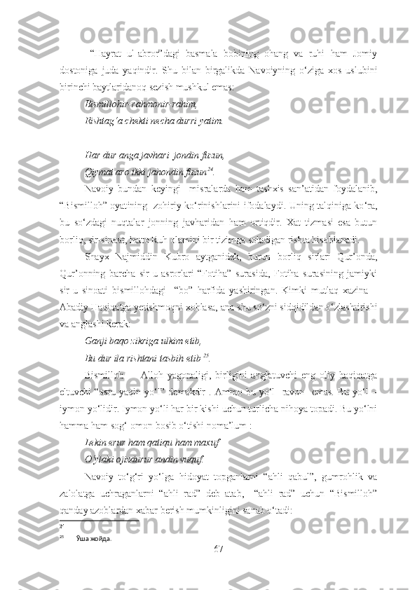   “Hayrat   ul-abror”dagi   basmala   bobining   ohang   va   ruhi   ham   Jomiy
dostoniga   juda   yaqindir.   Shu   bilan   birgalikda   Navoiyning   o‘ziga   xos   uslubi ni
birinchi baytlar i danoq sezi sh  mushkul  emas :
Bismillohir-rahmonir-rahim, 
Rishtag‘a chekti necha durri yatim.
Har dur anga javhari  jondin fuzun,
Qiymat aro ikki jahondin fuzun 24
.
Navoiy   bundan   keyingi     misralarda   ham   tashxis   san’atidan   foydalanib,
“ Bismilloh ” oyat ining   zohiriy ko‘rinishlarini ifodalaydi. Uning talqiniga ko ‘ ra,
bu   so‘zdagi   nuqtalar   jonning   javharidan   ham   ortiqdir.   Xat   tizmasi   esa   butun
b orliq, sir-sinoat, hatto Ruh olamini bir tizimga soladigan rishta hisoblanadi.
Shayx   Najmiddin   Kubro   aytganidek,   butun   b orliq   sirlari   Qur’onda,
Qur’onning   barcha   sir-u   asrorlari   “Fotiha”   surasida,   Fotiha   surasining   jamiyki
sir-u   sinoati   bismillohdagi     “bo”   harfida   yashiringan.   Kimki   mutlaq   xazina   –
Abadiy Haqiqatga yetishmoqni xohlasa,  ana  shu so‘zni sidqidildan o‘zlashtirishi
va anglashi kerak:
Ganji baqo zikriga ulkim etib,
Bu dur ila rishtani tasbih etib   25
.
Bismilloh     –   Alloh   yagonaligi,   birligini   anglatuvchi   eng   oliy   haqiqatga
eltuvchi   “asru   yaqin   yo‘l”   demakdir   .   Ammo   bu   yo‘l     ravon     emas.   Bu   yo‘l   –
iymon yo‘li dir . Iymon yo‘li har  bir kishi  uchun turlicha nihoya topadi. Bu yo‘lni
ha mma  ham  sog ‘ -omon  bosib o‘tishi  no ma’lum :
Lekin erur ham qatiqu ham maxuf
O‘ylaki ojizdurur andin vuquf.
Navoiy   to‘g‘ri   yo‘lga   hidoyat   topganlarni   “ahli   qabul”,   gumrohlik   va
zalolatga   uchraganlarni   “ahli   rad”   deb   atab,     “ahli   rad”   uchun   “Bismilloh”
qanday azoblardan xabar berish mumkinligini sanab o‘tadi:
24
25
        Ўша жойда.
67 