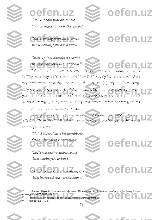“Bo”si ibodin urar avval salo,
“Bo” ki degaylar, ne bo‘lur juz balo.
“Sin”i nahang arqasining arrasi
Yuz kemaning ofati har parrasi...
“Mim”i yiloni damidin o‘t sochib
Yo‘l boshida yotibon og‘iz ochib   26
.
“Mim”   harfini   olov   sochuvchi   ilonga   o‘xshatish   faqat gina   istiora
bo‘libgina qolmay, balki talmih san’ati hamdir   27
. Navoiy bu  istiora orqali Muso
payg‘ambarning   hassa siga   ishora   qiladi.     Muso   (a.)   tayo g‘ i   ham   yerga
qo‘yilganda,   ilonga   aylanib   Fir’avn   jodugarlarining     uydirmalarini   yutib
yuborib, og‘zidan o‘t   sochib, kofirlarning buun vujudiga larza solardi. Tashbih
va   tavsiflar ning   Qur’on,   hadis   va   diniy   qissalardan   olinishi   she’rning   adabiy
qimmatini  bir   necha baravarga oshirgan.
Navoiy   g umrohlar     yo‘li   naqadar   mashaqqatli   va   xavfli   ekanligini
ta’kidlab,   “Bismilloh”“ahli   qabul”   uchun   qa nday   xushxabar   yetkazishi   haqida
shunday so‘z yuritadi:
“Bo”si burun “bo”i bashoratdurur,
Kasrasi kirmakka ishoratdurur.
“Sin”i salomat yo‘lining zinasi
Balki saodat yuzi oyinasi
“Mim”i ochib manzili maqsadg‘a yo‘l
Balki bu manzil aro sarchashma ul... 28
26
                Алишер   Навоий.   Тўла   асарлар   тўплами.   10   жилдлик.   Ж.   6:   Ҳайрат   ул-аброр.   –   Т.:   Ғафур   Ғулом
номидаги НМИУ, 2011. – Б. 6.
27
        Талмиҳ санъати ҳақида иккинчи бобда батафсил сўз юритамиз.
28
        Ўша жойда.  – Б.8.
68 