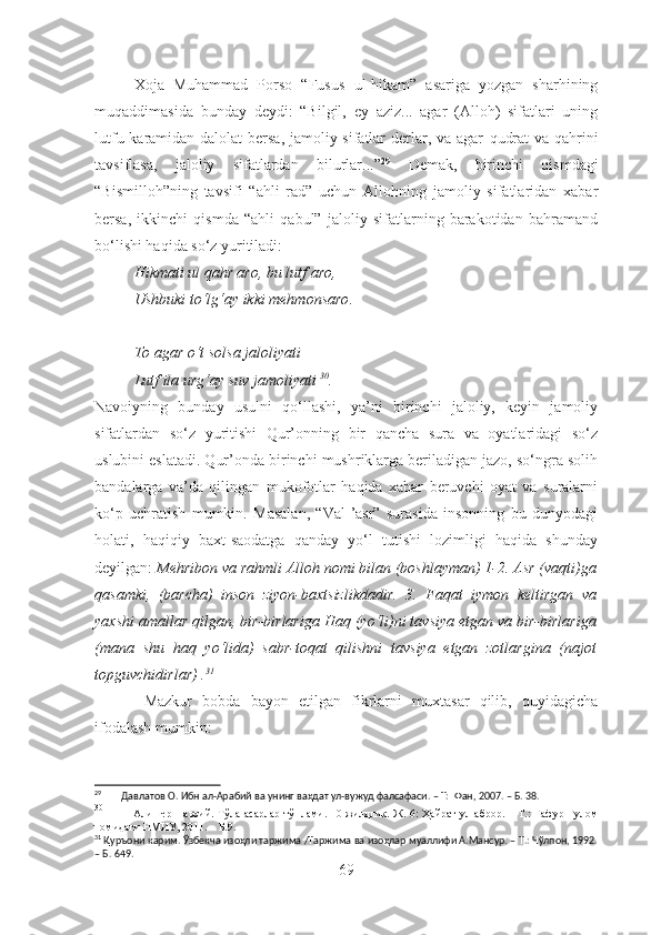 Xoja   Muhammad   Porso   “Fusus   ul-hikam”   asariga   yozgan   sharhining
muqaddimasida   bunday   dey di:   “Bilgil,   ey   aziz...   agar   (Alloh)   sifatlari   uning
lutfu karamidan dalolat  bersa, jamoliy sifatlar  derlar, va agar   qudrat  va   qahrini
tavsiflasa,   jaloliy   sifatlardan   bilurlar...” 29
  Demak,   b irinchi   qismdagi
“Bismilloh”ning   tavsifi   “ahli   rad”   uchun   Allohning   jamoliy   sifatlaridan   xabar
bersa,   ikkinchi   qismda   “ahli   qabul”   jaloliy   sifatlarning   barakotidan   bahramand
bo‘lishi haqida so‘z yuritiladi:
Hikmati ul qahr aro, bu lutf aro,
Ushbuki to‘lg‘ay ikki mehmonsaro .
To agar o‘t solsa jaloliyati
Lutf ila urg‘ay suv jamoliyati   30
.
Navoiyning   bunday   usulni   qo‘llashi,   ya’ni   birinchi   jaloliy,   keyin   jamoliy
sifatlardan   so‘z   yuritishi   Qur’onning   bir   qancha   sura   va   oyatlaridagi   so‘z
uslubini eslatadi. Qur’onda birinchi mushriklarga beriladigan jazo, so‘ngra solih
bandalarga   va’da   qilingan   mukofotlar   haqida   xabar   beruvchi   oyat   va   suralarni
ko‘p   uchratish   mumkin.   Masalan,   “Val-’asr”   surasida   insonning   bu   dunyodagi
holati,   haqiqiy   baxt-saodatga   qanday   yo‘l   tutishi   lozimligi   haqida   shunday
deyilgan:  Mehribon va rahmli Alloh nomi bilan (boshlayman) 1-2. Asr (vaqti)ga
qasamki,   (barcha)   inson   ziyon-baxtsizlikdadir.   3.   Faqat   iymon   keltirgan   va
yaxshi amallar qilgan, bir-birlariga Haq (yo‘li)ni tavsiya etgan va bir-birlariga
(mana   shu   haq   yo‘lida)   sabr-toqat   qilishni   tavsiya   etgan   zotlargina   (najot
topguvchidirlar) . 31
  Mazkur   bobda   bayon   etilgan   fikrlarni   muxtasar   qilib,   quyidagicha
ifodalash mumkin:
29
        Давлатов О. Ибн ал-Арабий ва унинг ваҳдат ул-вужуд фалсафаси. – Т:  Фан, 2007. – Б. 38.
30
               Алишер Навоий. Тўла асарлар тўплами. 10 жилдлик. Ж. 6: Ҳайрат  ул-аброр. – Т.: Ғафур Ғулом
номидаги НМИУ, 2011. – Б.9. 
31
 Қуръони карим. Ўзбекча изоҳли таржима /Таржима ва изоҳлар муаллифи А.Мансур. – Т.: Чўлпон, 1992.
– Б. 649.
69 