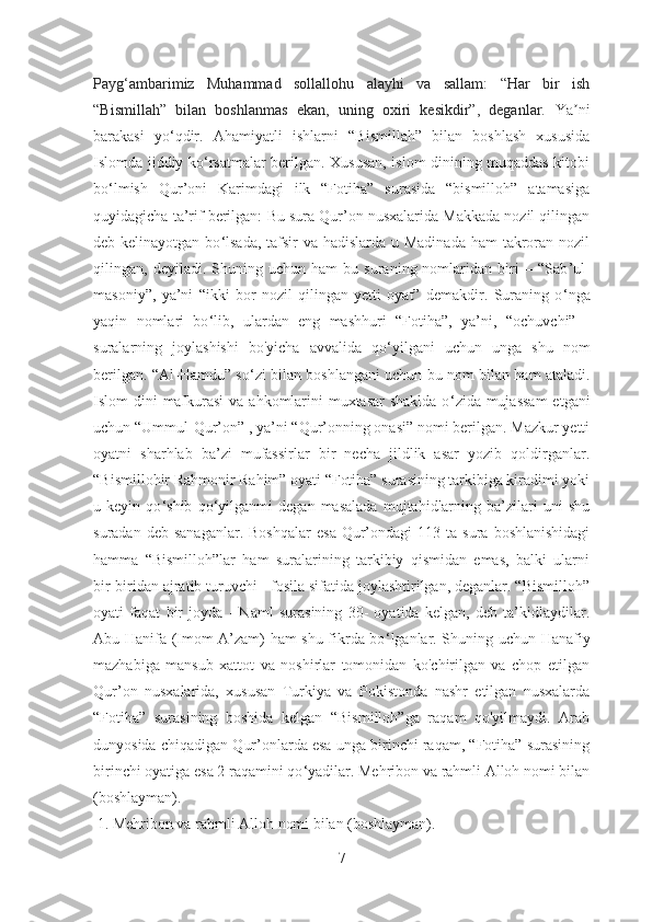 Payg‘ambarimiz   Muhammad   sollallohu   alayhi   va   sallam:   “Har   bir   ish
“Bismillah”   bilan   boshlanmas   ekan,   uning   oxiri   kesikdir”,   deganlar.   Ya niʼ
barakasi   yo‘qdir.   Аhamiyatli   ishlarni   “Bismillah”   bilan   boshlash   xususida
Islomda jiddiy ko‘rsatmalar berilgan. Xususan, islom dinining muqaddas kitobi
bo ‘lmish   Qur’oni   Karimdagi   ilk   “Fotiha”   surasida   “bismilloh”   atamasiga
quyidagicha ta’rif berilgan:  Bu sura Qur’on nusxalarida Makkada nozil qilingan
deb kelinayotgan bo ‘ lsada, tafsir va hadislarda u Madinada  ham takroran nozil
qilingan,  deyiladi.   Shuning  uchun   ham   bu   suraning  nomlaridan   biri   –  “Sab ’ ul-
masoniy”,   ya’ni   “ikki   bor   nozil   qilingan   yetti   oyat”   demakdir.   Suraning   o ‘ nga
yaqin   nomlari   bo ‘ lib,   ulardan   eng   mashhuri   “Fotiha”,   ya’ni,   “ ochuvchi”   -
suralarning   joylashishi   bo'yicha   avvalida   qo ‘ yilgani   uchun   unga   shu   nom
berilgan. “Al-Hamdu” so ‘ zi bilan boshlangani uchun bu nom bilan ham ataladi.
Islom dini  mafkurasi  va ahkomlarini  muxtasar  shaklda  o ‘ zida mujassam  etgani
uchun “Ummul-Qur’on” , ya’ni “Qur’onning onasi” nomi berilgan. Mazkur yetti
oyatni   sharhlab   ba’zi   mufassirlar   bir   necha   jildlik   asar   yozib   qoldirganlar.
“Bismillohir Rahmonir Rahim” oyati “Fotiha” surasining tarkibiga kiradimi yoki
u   keyin   qo ‘ shib   qo ‘ yilganmi   degan   masalada   mujtahidlarning   ba’zilari   uni   shu
suradan  deb  sanaganlar.  Boshqalar   esa   Qur’ondagi   113  ta  sura  boshlanishidagi
hamma   “Bismilloh”lar   ham   suralarining   tarkibiy   qismidan   emas,   balki   ularni
bir-biridan ajratib turuvchi - fosila sifatida joylashtirilgan, deganlar. “Bismilloh”
oyati   faqat   bir   joyda   -   Naml   surasining   30-   oyatida   kelgan,   deb   ta’kidlaydilar.
Abu Hanifa (Imom A’zam) ham shu fikrda bo ‘ lganlar. Shuning uchun Hanafiy
mazhabiga   mansub   xattot   va   noshirlar   tomonidan   ko'chirilgan   va   chop   etilgan
Qur’on   nusxalarida,   xususan   Turkiya   va   Pokistonda   nashr   etilgan   nusxalarda
“Fotiha”   surasining   boshida   kelgan   “Bismilloh”ga   raqam   qo'yilmaydi.   Arab
dunyosida chiqadigan Qur’onlarda esa unga birinchi raqam, “Fotiha” surasining
birinchi oyatiga esa 2 raqamini qo ‘ yadilar. Mehribon va rahmli Alloh nomi bilan
(boshlayman).
 1. Mehribon va rahmli Alloh nomi bilan (boshlayman). 
7 