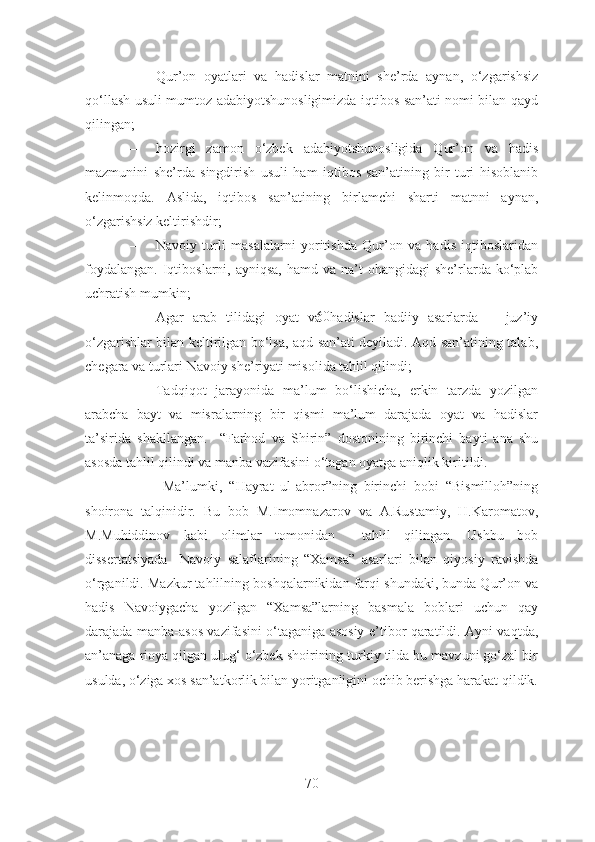 – Qur’on   oyatlari   va   hadislar   matnini   she’rda   aynan,   o‘zgarishsiz
qo‘llash usuli mumtoz adabiyotshunosligimizda iqtibos san’ati nomi bilan qayd
qilingan;
– hozirgi   zamon   o‘zbek   adabiyotshunosligida   Qur’on   va   hadis
mazmunini   she’rda   singdirish   usuli   ham   iqtibos   san’atining   bir   turi   hisoblanib
kelinmoqda.   Aslida,   iqtibos   san’atining   birlamchi   sharti   matnni   aynan,
o‘zgarishsiz keltirishdir;
– Navoiy   turli   masalalarni   yoritishda   Qur’on   va   hadis   iqtiboslaridan
foydalangan.  Iqtiboslarni, ayniqsa,   hamd va  na’t   ohangidagi   she’rlarda  ko‘plab
uchratish mumkin;
– Agar   arab   tilidagi   oyat   va   hadislar   badiiy   asarlarda       juz’iy
o‘zgarishlar bilan keltirilgan bo‘lsa, aqd san’ati deyiladi. Aqd san’atining talab,
chegara va turlari Navoiy she’riyati misolida tahlil qilindi;
– Tadqiqot   jarayonida   ma’lum   bo‘lishicha,   erkin   tarzda   yozilgan
arabcha   bayt   va   misralarning   bir   qismi   ma’lum   darajada   oyat   va   hadislar
ta’sirida   shakllangan.     “Farhod   va   S h irin”   dostonining   birinchi   bayti   ana   shu
asosda tahlil qilindi va manba vazifasini o‘tagan oyatga aniqlik kiritildi.
–   Ma’lumki,   “Hayrat   ul-abror”ning   birinchi   bobi   “Bismilloh”ning
shoirona   talqinidir.   Bu   bob   M.Imomnazarov   va   A.Rustamiy,   H.Karomatov,
M.Muhiddinov   kabi   olimlar   tomonidan     tahlil   qilingan.   Ushbu   bob
dissertatsiyada     Navoiy   salaflarining   “Xamsa”   asarlari   bilan   qiyosiy   ravishda
o‘rganildi. Mazkur tahlilning boshqalarnikidan farqi shundaki, bunda Qur’on va
hadis   Navoiygacha   yozilgan   “Xamsa”larning   basmala   boblari   uchun   qay
darajada manba-asos vazifasini o‘taganiga asosiy e’tibor qaratildi. Ayni vaqtda,
an’anaga rioya qilgan ulug‘ o‘zbek shoirining turkiy tilda bu mavzuni go‘zal bir
usulda, o‘ziga xos san’atkorlik bilan yoritganligini ochib berishga harakat qildik.
70 60 