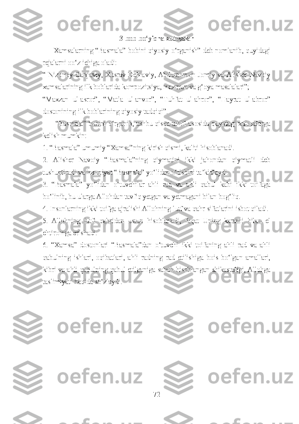 3-bob bo‘yicha xulosalar
          Xamsalarning “Basmala” bobini qiyosiy o‘rganish” deb nomlanib, quyidagi
rejalarni oo‘z ichiga oladi:
“ Nizomiy  Ganjaviy,  Xusrav  Dehlaviy, Abdurahmon  Jomiy va  Alisher   Navoiy
xamsalarining ilk boblarida kompozitsiya, mazmun va g‘oya masalalari”;
“Maxzan   ul-asror”,   “Matla   ul-anvor”,   “Tuhfat   ul-ahror”,   “Hayrat   ul-abror”
dostonining ilk boblarining qiyosiy tadqiqi”.
          “Basmala” bobini o‘rganib, ushbu qisqa tahlil asosida quyidagi xulosalarga
kelish mumkin:
1. “Basmala” umumiy “Xamsa”ning kirish qismi, kaliti hisoblanadi.
2.   Аlisher   Navoiy   “Basmala”ning   qiymatini   ikki   jahondan   qiymatli   deb
tushuntiradi va insoniyat “Basmala” yo‘lidan o‘tishini ta kidlaydi.ʼ
3.   “Basmala”   yo‘lidan   o‘tuvchilar   ahli   rad   va   ahli   qabul   kabi   ikki   toifaga
bo‘linib, bu ularga Аllohdan tavfiq yetgan va yetmagani bilan bog‘liq.
4. Insonlarning ikki toifga ajralishi Аllohning lutf va qahr sifatlarini isbot qiladi.
5.   Аllohning   lutfi   qahridan   ustun   hisoblanadi,   faqat   Uning   karami   bilan   el
ehtiromga erishadi.
6.   “Xamsa”   dostonlari   “Basmala”dan   o‘tuvchi   ikki   toifaning   ahli   rad   va   ahli
qabulning   ishlari,   oqibatlari,   ahli   radning   rad   etilishiga   bois   bo‘lgan   amallari,
kibri va ahli qabulning qabul etilganiga sabab hisoblangan shikastaligi, Аllohga
taslimiyati haqida so‘zlaydi.
72 