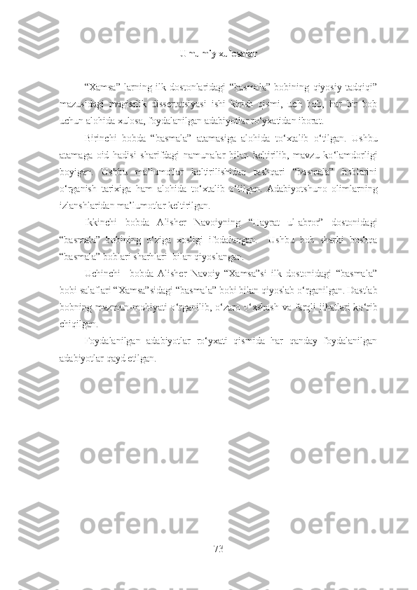 Umumiy xulosalar
“Xamsa”   larning   ilk   dostonlaridagi   “basmala”   bobining   qiyosiy   tadqiqi”
mazusidagi   magisrlik   dissertatsiyasi   ishi   kirish   qismi,   uch   bob,   har   bir   bob
uchun alohida xulosa, foydalanilgan adabiyotlar ro‘yxatidan iborat. 
Birinchi   bobda   “basmala”   atamasiga   alohida   to ‘ xtalib   o ‘ tilgan.   Ushbu
atamaga   oid   hadisi   sharifdagi   namunalar   bilan   keltirilib,   mavzu   ko ‘ lamdorligi
boyigan.   Ushbu   ma’lumotlar   keltirilishidan   tashqari   “basmala”   boblarini
o ‘ rganish   tarixiga   ham   alohida   to ‘ xtalib   o ‘ tilgan.   Adabiyotshuno   olimlarning
izlanshlaridan ma’lumotlar keltirilgan.
Ikkinchi   bobda   Alisher   Navoiyning   “Hayrat   ul-abror”   dostonidagi
“basmala”   bobining   o ‘ ziga   xosligi   ifodalangan.     Ushbu   bob   sharhi   boshqa
“basmala” boblari sharhlari  bilan qiyoslangan.
Uchinchi     bobda   Alisher   Navoiy   “Xamsa”si   ilk   dostonidagi   “basmala”
bobi salaflari “Xamsa”sidagi “basmala” bobi bilan qiyoslab o ‘ rganilgan. Dastlab
bobning mazmun-mohiyati  o ‘ rganilib,  o ‘ zaro o ‘ xshash  va  farqli   jihatlari   ko ‘ rib
chiqilgan.
Foydalanilgan   adabiyotlar   ro ‘ yxati   qismida   har   qanday   foydalanilgan
adabiyotlar qayd etilgan.
73 