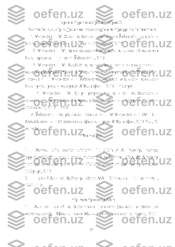                                   Foydalanilgan adabiyotlar ro‘yxati:
 Normativ-huquqiy hujjatlar va metodologik ahamiyatga molik nashrlar:
     1.  Мирзиёев   Ш . М .  Эркин   ва   фаровон   демократик   Ўзбекистон   давлатини
биргаликда   барпо   этамиз . –  Тошкент : O‘zbekiston, 2016. 
          2.   Мирзиёев   Ш . М .   Буюк   келажагимизни   мард   ва   олижаноб   халқимиз
билан   қурамиз . –  Тошкент :  Ўзбекистон , 2017. 
          3.   Мирзиёев   Ш . М .   Адабиёт   ва   санъат ,   маданиятни   ривожлантириш   –
халқимиз   маънавий   оламини   юксалтиришнинг   мустаҳкам   пойдеворидир .
Президент   Ш . Мирзиёевнинг   Ўзбекистон   ижодкор   зиёлилари   вакиллари
билан   учрашувдаги   маърузаси  //  Халқ   сўзи . – 2017. – 4  август .
          4.   Мирзиёев   Ш . М .   Қонун   устуворлиги   ва   инсон   манфаатларини
таъминлаш  –  юрт   тараққиёти   ва   халқ   фаровонлигининг   гарови . –  Тошкент :
O‘zbekiston, 2017. – 32  б .
     7.  Ўзбекистон   Республикаси   Президенти   Ш . М . Мирзиёевнинг   БМТ   Бош
Ассамблеясининг   72- сессиясида   сўзлаган   нутқи   //   Халқ   сўзи , 2017   йил , 20
сентябрь . 
 Manbalar:
1. Xamsa:   to‘la   asarlar   to‘plami:   10   jildlik   /   A.   Navoiy;   nashrga
tayyorlovchilar:   I.Haqqul;   masul   muharrir   S.Rafiddinov;   O‘zRFA,   A.Navoiy
nomidagi til va adabiyot in-ti. – T.: G‘afur G‘ulom nomidagi nashriyot matbaa-
ijodiy uyi, 2013. 
2. Навоий Алишер. Ҳайрат ул-аброр. МАТ. 20 томлик. – Тошкент: Фан,
1991. Т. 7. 
Ilmiy-nazariy adabiyotlar:
1. Алишер   Навоий   ва   форс–тожик   шеърияти   (халқаро   конференция
материаллари). – Хўжанд: Раҳим Жалил номидаги Давлат нашриёти,  2001.
74 