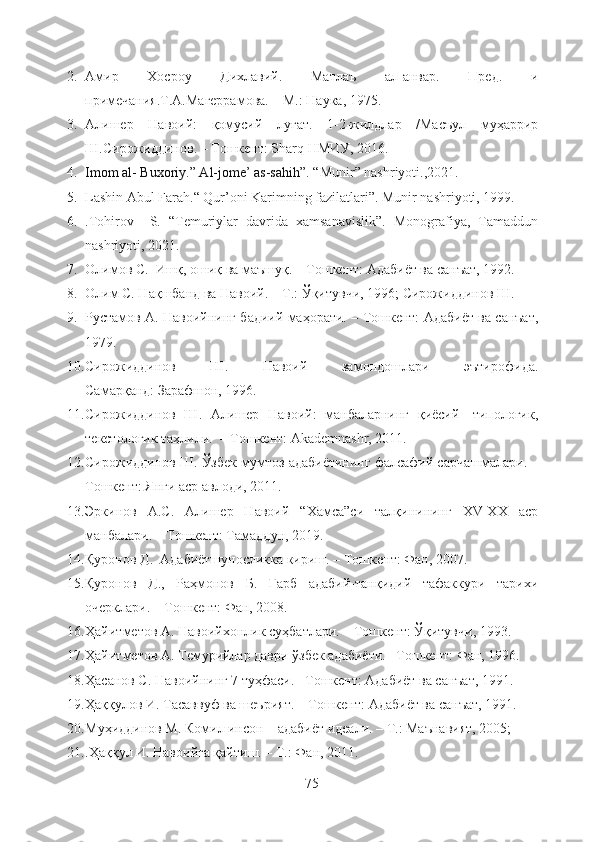 2. Амир   Хосроу   Дихлавий.   Матлаъ   ал-анвар.   Пред.   и
примечания . Т.А.Магеррамова. – М.: Наука, 1975. 
3. Алишер   Навоий:   қомусий   луғат.   1-2-жилдлар   /Масъул   муҳаррир
Ш.Сирожиддинов. – Тошкент: Sharq НМИУ, 2016. 
4. Imom al- Buxoriy.” Al-jome’ as-sahih”.   “Munir” nashriyoti.,2021.  
5. Lashin Abul Farah.“ Qur’oni Karimning fazilatlari”. Munir nashriyoti, 1999.
6. .Tohirov     S.   “Temuriylar   davrida   xamsanavislik”.   Monografiya,   Tamaddun
nashriyoti, 2021. 
7. Олимов С.  Ишқ, ошиқ ва маъшуқ. – Тошкент: Адабиёт ва санъат, 1992. 
8. Олим С. Нақшбанд ва Навоий. – Т.: Ўқитувчи, 1996; Сирожиддинов Ш.
9. Рустамов А. Навоийнинг бадиий маҳорати. – Тошкент: Адабиёт ва санъат,
1979. 
10. Сирожиддинов   Ш.   Навоий   замондошлари   эътирофида.
Самарқанд: Зарафшон, 1996. 
11. Сирожиддинов   Ш.   Алишер   Навоий:   манбаларнинг   қиёсий-   типологик,
текстологик таҳлили.  – Тошкент: Akademnashr, 2011. 
12. Сирожиддинов Ш. Ўзбек мумтоз адабиётининг фалсафий сарчашмалари. –
Тошкент: Янги аср авлоди, 2011. 
13. Эркинов   А.С.   Алишер   Навоий   “Хамса”си   талқинининг   XV-XX   аср
манбалари. – Тошкент: Тамаддун, 2019.  
14. Қуронов Д.  Адабиётшуносликка кириш. – Тошкент: Фан, 2007.            
15. Қуронов   Д.,   Раҳмонов   Б.   Ғарб   адабий-танқидий   тафаккури   тарихи
очерклари. – Тошкент: Фан, 2008. 
16. Ҳайитметов А. Навоийхонлик суҳбатлари. – Тошкент: Ўқитувчи, 1993. 
17. Ҳайитметов А. Темурийлар даври ўзбек адабиёти. –Тошкент: Фан, 1996. 
18. Ҳасанов С. Навоийнинг 7 туҳфаси. –Тошкент: Адабиёт ва санъат, 1991 .
19. Ҳаққулов И. Тасаввуф ва шеърият.  –Тошкент: Адабиёт ва санъат, 1991. 
20. Муҳиддинов М. Комил инсон – адабиёт идеали. – Т.: Маънавият, 2005;
21. .Ҳаққул И. Навоийга қайтиш. – Т.: Фан, 2011. 
75 