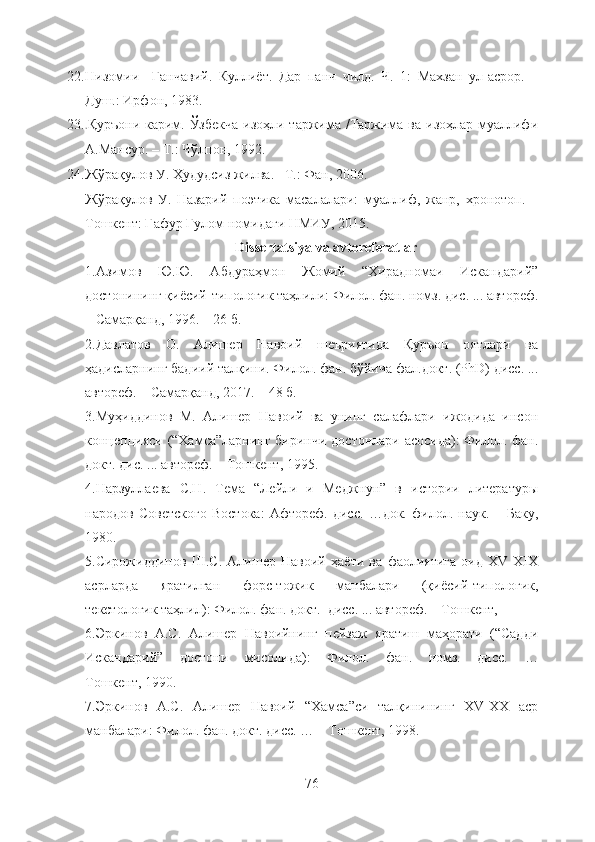 22. Низомии     Ганчавий.   Куллиёт.   Дар   панч   чилд.   Ч.   1:   Махзан   ул-асрор.   –
Душ.: Ирфон, 1983. 
23. . Қуръони карим. Ўзбекча  изоҳли таржима /Таржима ва изоҳлар муаллифи
А.Мансур. – Т.: Чўлпон, 1992.  
24. Жўрақулов У. Ҳудудсиз жилва. –Т.: Фан, 2006. 
Жўрақулов   У.   Назарий   поэтика   масалалари:   муаллиф,   жанр,   хронотоп.   –
Тошкент: Ғафур Ғулом номидаги НМИУ, 2015.
Dissertatsiya   va   avtoreferatlar
1. Азимов   Ю.Ю.   Абдураҳмон   Жомий   “Хирадномаи   Искандарий”
достонининг қиёсий-типологик таҳлили: Филол. фан. номз. дис. ... автореф.
– Самарқанд, 1996. – 26 б.
2.Давлатов   О.   Алишер   Навоий   шеъриятида   Қуръон   оятлари   ва
ҳадисларнинг бадиий талқини. Филол. фан. бўйича фал.докт. (PhD) дисс. ...
автореф. – Самарқанд, 2017. – 48 б.
3.Муҳиддинов   М.   Алишер   Навоий   ва   унинг   салафлари   ижодида   инсон
концепцияси (“Хамса”ларнинг биринчи достонлари асосида):  Филол. фан.
докт. дис. ... автореф. – Тошкент, 1995. 
4. Нарзуллаева   С.Н.   Тема   “Лейли   и   Меджнун”   в   истории   литературы
народов   Советского   Востока:   Афтореф.   дисс.   …док.   филол.   наук.   –   Баку,
1980. 
5. Сирожиддинов   Ш.С.   Алишер   Навоий   ҳаёти   ва   фаолиятига   оид   XV-XIX
асрларда   яратилган   форс-тожик   манбалари   (қиёсий-типологик,
текстологик таҳлил): Филол. фан. докт.  дисс. ... автореф. – Тошкент,
6. Эркинов   А.С.   Алишер   Навоийнинг   пейзаж   яратиш   маҳорати   (“Садди
Искандарий”   достони   мисолида):   Филол.   фан.   номз.   дисс.   …
Тошкент, 1990. 
7.Эркинов   А.С.   Алишер   Навоий   “Хамса”си   талқинининг   XV-XX   аср
манбалари: Филол. фан. докт. дисс. … – Тошкент, 1998. 
76 