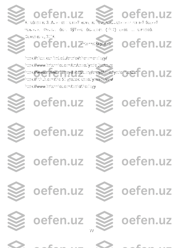 8. Ғафорова З. Алишер Навоий ҳамд ва наът ғазалларининг ғоявий-бадиий
таҳлили.   Филол.   фан.   бўйича   фал.докт.   (PhD)   дисс.   ...   автореф.   –
Самарқанд, 2018. 
Internet saytlari:
https://plato.stanford.edu/entries/phenomenology/ 
https://www.britannica.com/art/apocalyptic-literature 
https://www.newworldencyclopedia.org/entry/Apocalyptic_literatur
https://lithub.com/the-50-greatest-apocalypse-novels/ 
https://www.britannica.com/topic/theology
77 