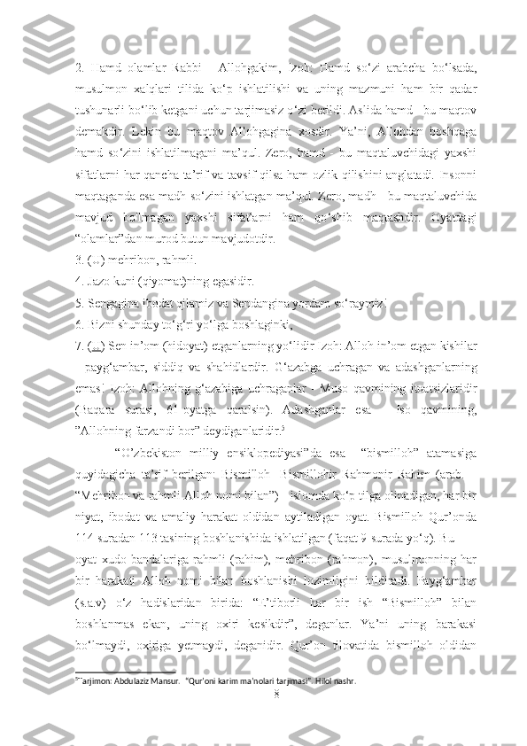 2.   Hamd   olamlar   Rabbi   -   Allohgakim,   Izoh:   Hamd   so ‘ zi   arabcha   bo ‘ lsada,
musulmon   xalqlari   tilida   ko ‘ p   ishlatilishi   va   uning   mazmuni   ham   bir   qadar
tushunarli bo ‘ lib ketgani uchun tarjimasiz o ‘ zi berildi. Aslida hamd - bu maqtov
demakdir.   Lekin   bu   maqtov   Allohgagina   xosdir.   Ya’ni,   Allohdan   boshqaga
hamd   so ‘ zini   ishlatilmagani   ma’qul.   Zero,   hamd   -   bu   maqtaluvchidagi   yaxshi
sifatlarni har qancha ta’rif va tavsif qilsa ham ozlik qilishini anglatadi. Insonni
maqtaganda esa madh so ‘ zini ishlatgan ma’qul. Zero, madh - bu maqtaluvchida
mavjud   bo'lmagan   yaxshi   sifatlarni   ham   qo ‘ shib   maqtashdir.   Oyatdagi
“olamlar”dan murod butun mavjudotdir. 
3. (U) mehribon, rahmli. 
4. Jazo kuni (qiyomat)ning egasidir. 
5. Sengagina ibodat qilamiz va Sendangina yordam so ‘ raymiz! 
6. Bizni shunday to ‘ g ‘ ri yo ‘ lga boshlaginki, 
7. ( U ) Sen in’om (hidoyat) etganlarning yo ‘ lidir Izoh: Alloh in’om etgan kishilar
-   payg ‘ ambar,   siddiq   va   shahidlardir.   G ‘ azabga   uchragan   va   adashganlarning
emas!   Izoh:   Allohning   g ‘ azabiga   uchraganlar   -   Muso   qavmining   itoatsizlaridir
(Baqara   surasi,   61-oyatga   qaralsin).   Adashganlar   esa   -   Iso   qavmining,
”Allohning farzandi bor ”  deydiganlaridir. 5
 
          “O’zbekiston   milliy   ensiklopediyasi”da   esa     “bismilloh”   atamasiga
quyidagicha   ta’rif   berilgan:   Bismilloh-   Bismillohir   Rahmonir   Rahim   (arab.   –
“Mehribon va rahmli Alloh nomi bilan”) - islomda ko‘p tilga olinadigan, har bir
niyat,   ibodat   va   amaliy   harakat   oldidan   aytiladigan   oyat.   Bismilloh   Qur’onda
114 suradan 113 tasining boshlanishida ishlatilgan (faqat 9-surada yo‘q). Bu
oyat   xudo   bandalariga   rahmli   (rahim),   mehribon   (rahmon),   musulmonning   har
bir   harakati   Alloh   nomi   bilan   boshlanishi   lozimligini   bildiradi.   Payg‘ambar
(s.a.v)   o‘z   hadislaridan   birida:   “E’tiborli   har   bir   ish   “Bismilloh”   bilan
boshlanmas   ekan,   uning   oxiri   kesikdir”,   deganlar.   Ya’ni   uning   barakasi
bo‘lmaydi,   oxiriga   yetmaydi,   deganidir.   Qur’on   tilovatida   bismilloh   oldidan
5
Tarjimon: Abdulaziz Mansur.   “ Qur’oni karim ma’nolari tarjimasi”.  Hilol nashr.
8 